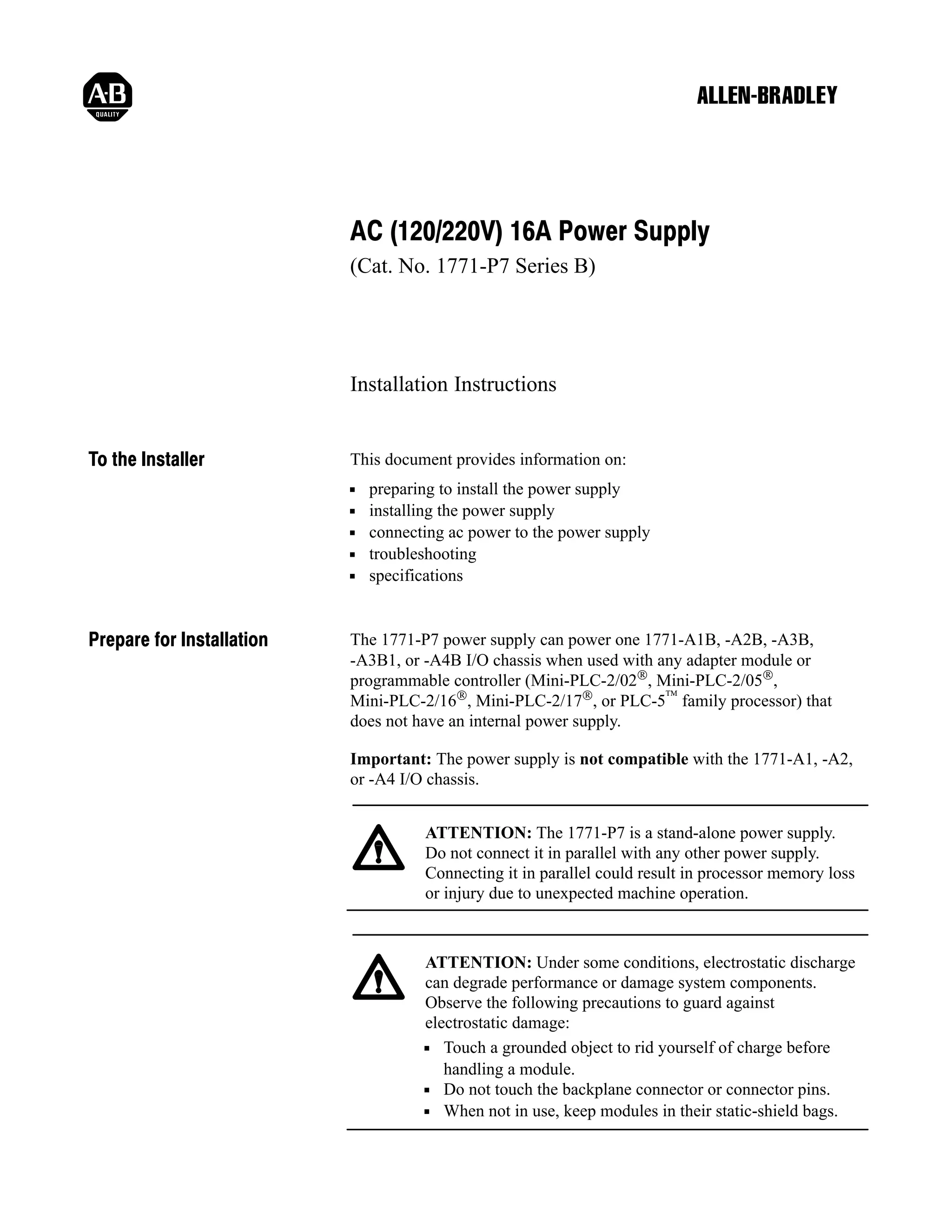AC (120/220V) 16A Power Supply
(Cat. No. 1771-P7 Series B)

Installation Instructions
To the Installer

This document provides information on:
preparing to install the power supply
installing the power supply
connecting ac power to the power supply
troubleshooting
specifications

Prepare for Installation

The 1771-P7 power supply can power one 1771-A1B, -A2B, -A3B,
-A3B1, or -A4B I/O chassis when used with any adapter module or
programmable controller (Mini-PLC-2/02®, Mini-PLC-2/05®,
Mini-PLC-2/16®, Mini-PLC-2/17®, or PLC-5™ family processor) that
does not have an internal power supply.
Important: The power supply is not compatible with the 1771-A1, -A2,
or -A4 I/O chassis.
ATTENTION: The 1771-P7 is a stand-alone power supply.
Do not connect it in parallel with any other power supply.
Connecting it in parallel could result in processor memory loss
or injury due to unexpected machine operation.

ATTENTION: Under some conditions, electrostatic discharge
can degrade performance or damage system components.
Observe the following precautions to guard against
electrostatic damage:
Touch a grounded object to rid yourself of charge before
handling a module.
Do not touch the backplane connector or connector pins.
When not in use, keep modules in their static-shield bags.

 