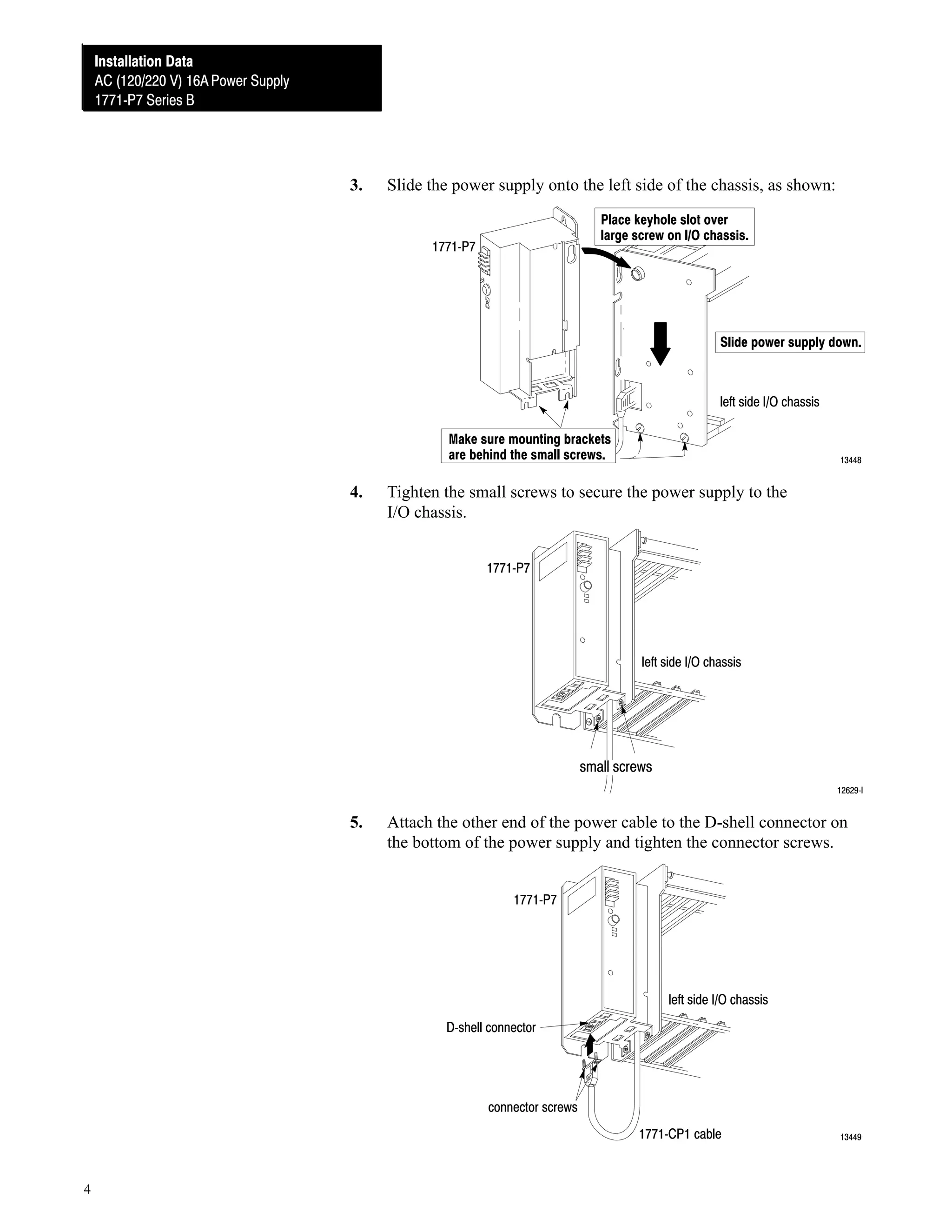 Installation Data
Installation Data
AC (120/220V) 16A Power Supply
AC (120/220 V) 16A Power Supply
1771ĆP7 Series B
1771ĆP7 Series B

3.

Slide the power supply onto the left side of the chassis, as shown:
Place keyhole slot over
large screw on I/O chassis.

1771ĆP7

Slide power supply down.

left side I/O chassis
Make sure mounting brackets
are behind the small screws.

4.

13448

Tighten the small screws to secure the power supply to the
I/O chassis.
1771ĆP7

left side I/O chassis

small screws
12629ĆI

5.

Attach the other end of the power cable to the D-shell connector on
the bottom of the power supply and tighten the connector screws.
1771ĆP7

left side I/O chassis
DĆshell connector

connector screws
1771ĆCP1 cable

4

13449

 