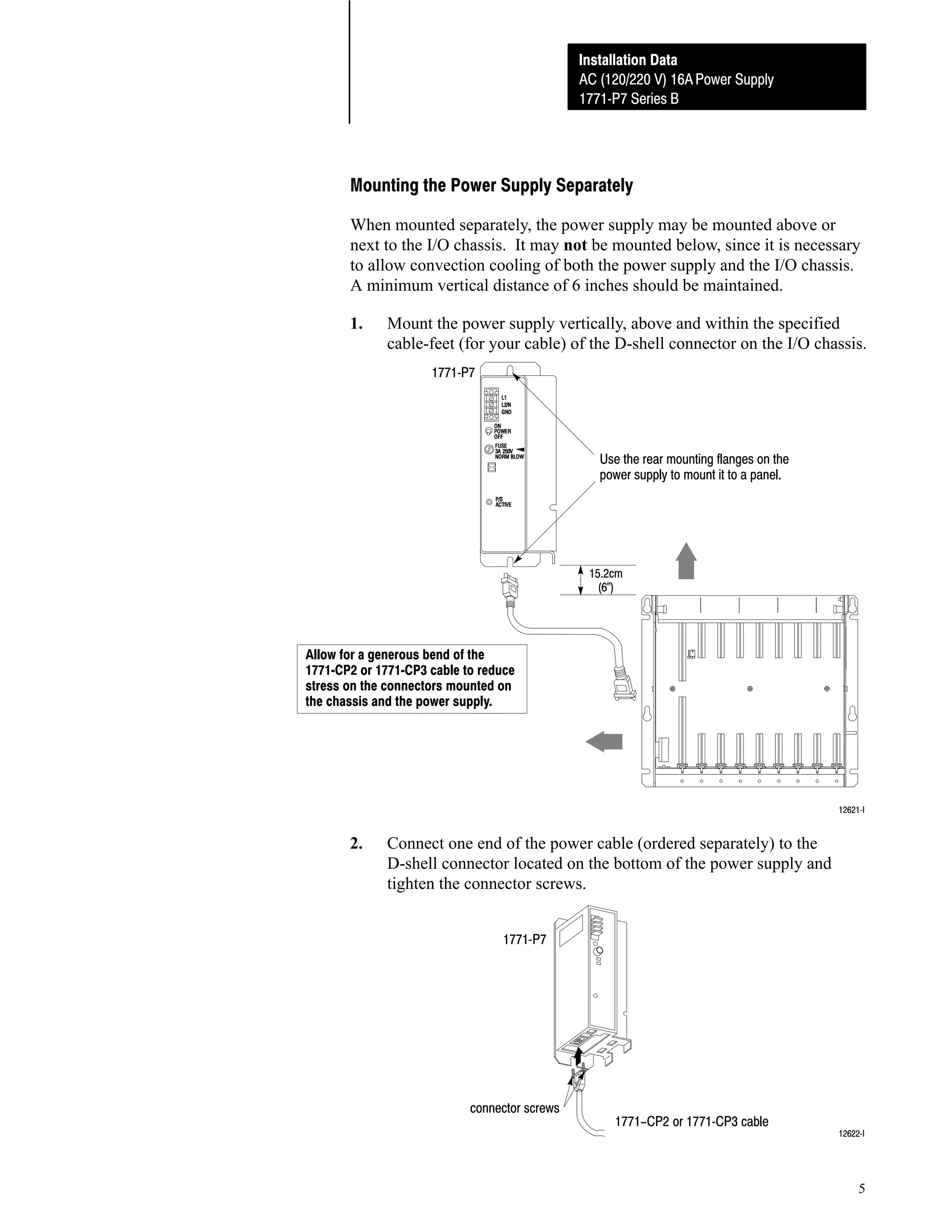 Installation Data
AC (120/220 V) 16A Power Supply
1771ĆP7 Series B

Mounting the Power Supply Separately
When mounted separately, the power supply may be mounted above or
next to the I/O chassis. It may not be mounted below, since it is necessary
to allow convection cooling of both the power supply and the I/O chassis.
A minimum vertical distance of 6 inches should be maintained.
1.

Mount the power supply vertically, above and within the specified
cable-feet (for your cable) of the D-shell connector on the I/O chassis.
1771ĆP7

Use the rear mounting flanges on the
power supply to mount it to a panel.

15.2cm
(6")

Allow for a generous bend of the
1771ĆCP2 or 1771ĆCP3 cable to reduce
stress on the connectors mounted on
the chassis and the power supply.

12621ĆI

2.

Connect one end of the power cable (ordered separately) to the
D-shell connector located on the bottom of the power supply and
tighten the connector screws.
1771ĆP7

connector screws

1771-CP2 or 1771ĆCP3 cable

12622ĆI

5

 