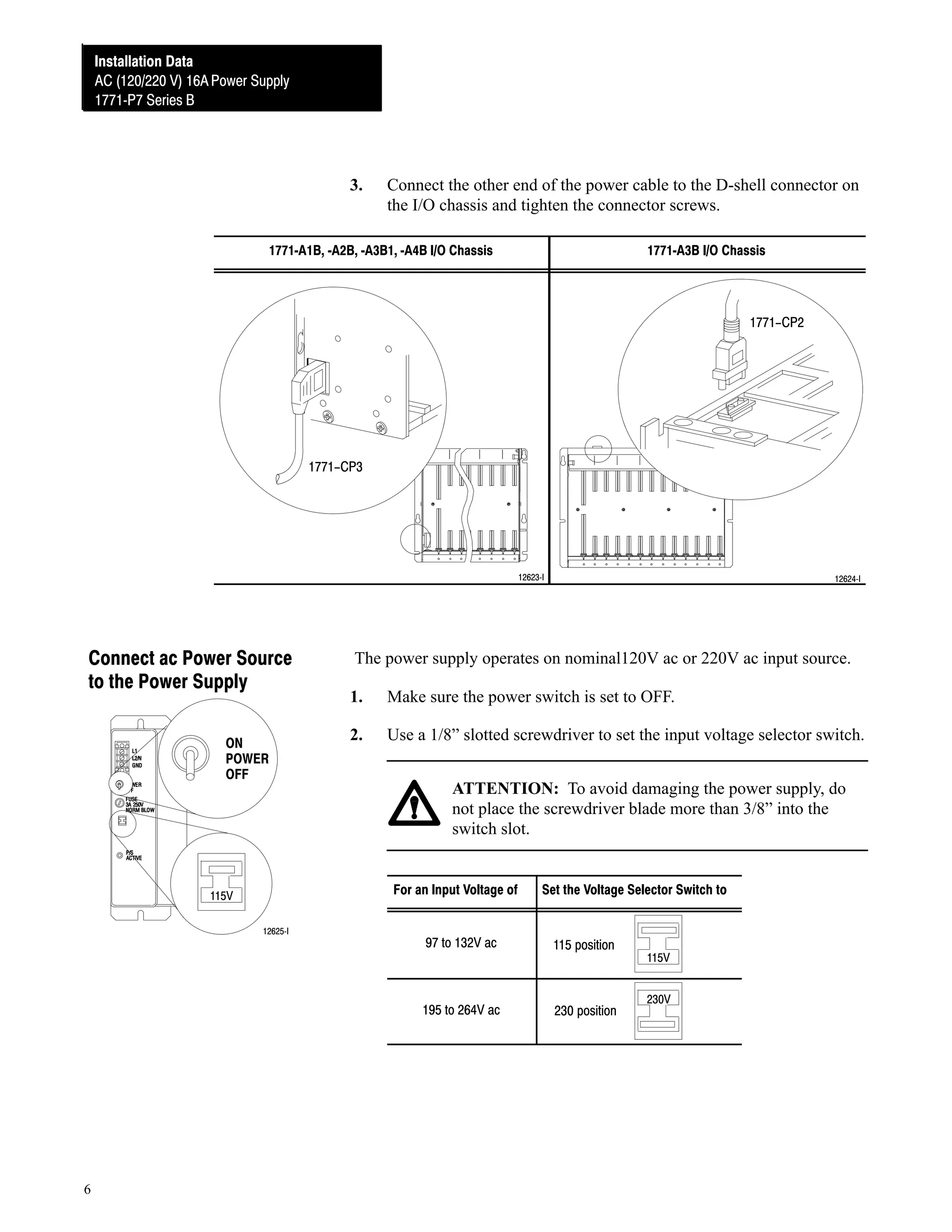 Installation Data
Installation Data
AC (120/220V) 16A Power Supply
AC (120/220 V) 16A Power Supply
1771ĆP7 Series B
1771ĆP7 Series B

3.

Connect the other end of the power cable to the D-shell connector on
the I/O chassis and tighten the connector screws.

1771ĆA1B, ĆA2B, ĆA3B1, ĆA4B I/O Chassis

1771ĆA3B I/O Chassis

1771-CP2

1771-CP3

12623ĆI

Connect ac Power Source
to the Power Supply
ON
POWER
OFF

The power supply operates on nominal120V ac or 220V ac input source.
1.

Make sure the power switch is set to OFF.

2.

Use a 1/8” slotted screwdriver to set the input voltage selector switch.
ATTENTION: To avoid damaging the power supply, do
not place the screwdriver blade more than 3/8” into the
switch slot.

For an Input Voltage of

115V
12625ĆI

12624ĆI

Set the Voltage Selector Switch to

115 position

195 to 264V ac

6

97 to 132V ac

230 position

115V
230V

 