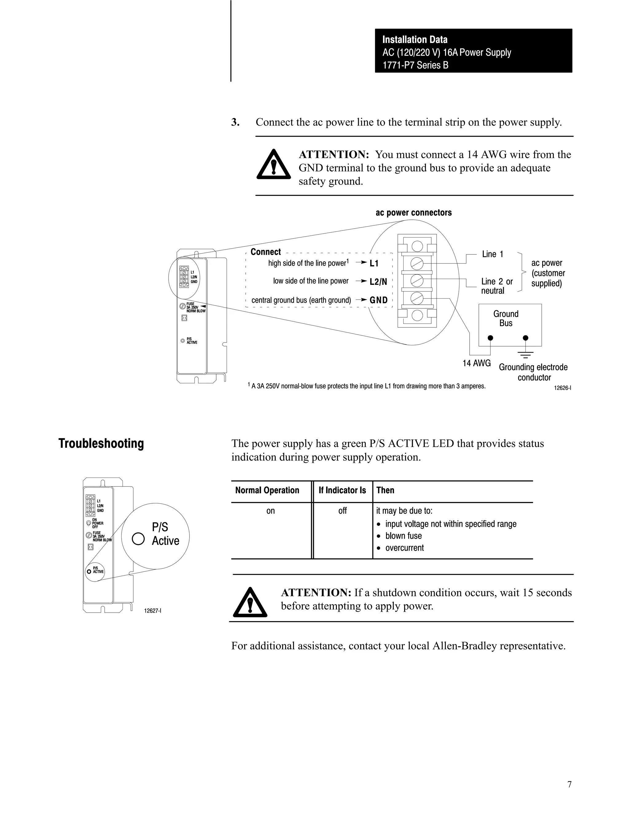 Installation Data
AC (120/220 V) 16A Power Supply
1771ĆP7 Series B

3.

Connect the ac power line to the terminal strip on the power supply.
ATTENTION: You must connect a 14 AWG wire from the
GND terminal to the ground bus to provide an adequate
safety ground.
ac power connectors

Connect

high side of the line power1
low side of the line power

central ground bus (earth ground)

L1
L2/N
GND

Line 1
Line 2 or
neutral

ac power
(customer
supplied)

Ground
Bus

14 AWG Grounding electrode
conductor

1 A 3A 250V normalĆblow fuse protects the input line L1 from drawing more than 3 amperes.

Troubleshooting

12626ĆI

The power supply has a green P/S ACTIVE LED that provides status
indication during power supply operation.
Normal Operation
on

P/S
Active

12627ĆI

If Indicator Is
off

Then
it may be due to:
• input voltage not within specified range
• blown fuse
• overcurrent

ATTENTION: If a shutdown condition occurs, wait 15 seconds
before attempting to apply power.

For additional assistance, contact your local Allen-Bradley representative.

7

 