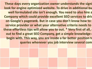 These days every organization owner understands the signi
 look for engine optimized website. To drive in additional bu
    well formulated site isn't enough. You need to also hire a
 Company which could provide excellent SEO services to driv
   on Google's pagerank. But in case you don't know how to s
  service provider or what your alternative criteria needs to
these effortless tips will allow you to out. * Very first of all, a
   out to find a great SEO Company, get a simple knowledge o
   begin with. This way, you are inside a far better position to
             queries whenever you job interview several comp
 