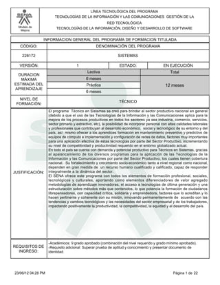LÍNEA TECNOLÓGICA DEL PROGRAMA
TECNOLOGÍAS DE LA INFORMACIÓN Y LAS COMUNICACIONES GESTIÓN DE LA
RED TECNOLÓGICA
TECNOLOGÍAS DE LA INFORMACIÓN, DISEÑO Y DESARROLLO DE SOFTWARE

Modelo de
Mejora

INFORMACION GENERAL DEL PROGRAMA DE FORMACION TITULADA
CÓDIGO:

DENOMINACIÓN DEL PROGRAMA

228172

SISTEMAS

VERSIÓN:
DURACION
MÁXIMA
ESTIMADA DEL
APRENDIZAJE
NIVEL DE
FORMACIÓN:

JUSTIFICACIÓN:

REQUISITOS DE
INGRESO:

23/06/12 04:28 PM

1

ESTADO:
Lectiva

EN EJECUCIÓN
Total

6 meses
Práctica

12 meses

6 meses
TÉCNICO
El programa Técnico en Sistemas se creó para brindar al sector productivo nacional en general
(debido a que el uso de las Tecnologías de la Información y las Comunicaciones aplica para la
mejora de los procesos productivos en todos los sectores ya sea industria, comercio, servicios,
sector primario y extractivo, etc), la posibilidad de incorporar personal con altas calidades laborales
y profesionales que contribuyan al desarrollo económico, social y tecnológico de su entorno y del
país, así mismo ofrecer a los aprendices formación en mantenimiento preventivo y predictivo de
equipos de cómputo e implementación y configuración de redes de datos, factores muy importantes
para una aplicación efectiva de éstas tecnologías por parte del Sector Productivo, incrementando
su nivel de competitividad y productividad requerido en el entorno globalizado actual.
En todo el país se cuenta con demanda y potencial productivo para Técnicos en Sistemas, gracias
al apalancamiento de los diversos programas para la aplicación de las Tecnologías de la
Información y las Comunicaciones por parte del Sector Productivo, los cuales tienen cobertura
nacional. Su fortalecimiento y crecimiento socio-económico tanto a nivel regional como nacional,
dependen en gran medida de un recurso humano cualificado y calificado, capaz de responder
integralmente a la dinámica del sector.
El SENA ofrece este programa con todos los elementos de formación profesional, sociales,
tecnológicos y culturales, aportando como elementos diferenciadores de valor agregado
metodologías de aprendizaje innovadoras, el acceso a tecnologías de última generación y una
estructuración sobre métodos más que contenidos, lo que potencia la formación de ciudadanos
librepensadores, con capacidad crítica, solidaria y emprendedora, factores que lo acreditan y lo
hacen pertinente y coherente con su misión, innovando permanentemente de acuerdo con las
tendencias y cambios tecnológicos y las necesidades del sector empresarial y de los trabajadores,
impactando positivamente la productividad, la competitividad, la equidad y el desarrollo del país.

-Académicos: 9 grado aprobado (combinación del nivel requerido y grado mínimo aprobado).
-Requisito adicional: Superar prueba de aptitud y conocimiento y presentar documento de
identidad.

Página 1 de 22

 
