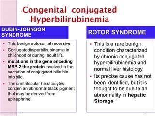 DUBIN-JOHNSON
SYNDROME ROTOR SYNDROME
 This benign autosomal recessive
 Conjugatedhyperbilirubinemia in
childhood or during adult life.
 mutations in the gene encoding
MRP-2 the protein involved in the
secretion of conjugated bilirubin
into bile.
 The centrilobular hepatocytes
contain an abnormal black pigment
that may be derived from
epinephrine.
 This is a rare benign
condition characterized
by chronic conjugated
hyperbilirubinemia and
normal liver histology.
 Its precise cause has not
been identified, but it is
thought to be due to an
abnormality in hepatic
Storage
10/10/2023 13
 