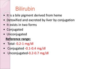 Bilirubin
• It is a bile pigment derived from heme
• Detoxified and excreted by liver by conjugation
• It exists in two forms
• Conjugated
• Unconjugated
Reference range:
• Total- 0.2-1 mg/dl
• Conjugated -0.1-0.4 mg/dl
• Unconjugated-0.2-0.7 mg/dl
 