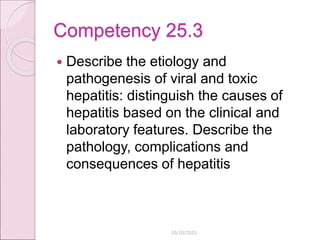 Competency 25.3
 Describe the etiology and
pathogenesis of viral and toxic
hepatitis: distinguish the causes of
hepatitis based on the clinical and
laboratory features. Describe the
pathology, complications and
consequences of hepatitis
10/10/2023
 