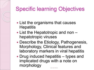 Specific learning Objectives
 List the organisms that causes
Hepatitis
 List the Hepatotropic and non –
hepatotropic viruses
 Describe the Etiology, Pathogenesis,
Morphology, Clinical features and
laboratory markers in viral hepatitis
 Drug induced hepatitis – types and
implicated drugs with a note on
morphology 10/10/2023
 