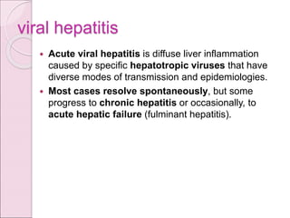viral hepatitis
 Acute viral hepatitis is diffuse liver inflammation
caused by specific hepatotropic viruses that have
diverse modes of transmission and epidemiologies.
 Most cases resolve spontaneously, but some
progress to chronic hepatitis or occasionally, to
acute hepatic failure (fulminant hepatitis).
 