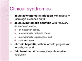 Clinical syndromes
1. acute asymptomatic infection with recovery
(serologic evidence only);
2. acute symptomatic hepatitis with recovery,
anicteric or icteric;
a. an incubation period,
b. a symptomatic preicteric phase,
c. a symptomatic icteric phase, and
d. convalescence.
3. chronic hepatitis, without or with progression
to cirrhosis; and
4. fulminant hepatitis (massive/submassive
necrosis)
 