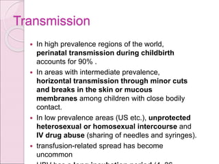 Transmission
 In high prevalence regions of the world,
perinatal transmission during childbirth
accounts for 90% .
 In areas with intermediate prevalence,
horizontal transmission through minor cuts
and breaks in the skin or mucous
membranes among children with close bodily
contact.
 In low prevalence areas (US etc.), unprotected
heterosexual or homosexual intercourse and
IV drug abuse (sharing of needles and syringes).
 transfusion-related spread has become
uncommon
 