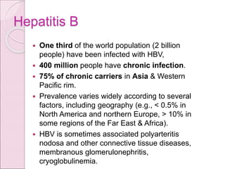 Hepatitis B
 One third of the world population (2 billion
people) have been infected with HBV,
 400 million people have chronic infection.
 75% of chronic carriers in Asia & Western
Pacific rim.
 Prevalence varies widely according to several
factors, including geography (e.g., < 0.5% in
North America and northern Europe, > 10% in
some regions of the Far East & Africa).
 HBV is sometimes associated polyarteritis
nodosa and other connective tissue diseases,
membranous glomerulonephritis,
cryoglobulinemia.
 