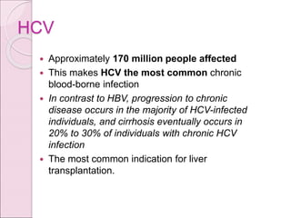 HCV
 Approximately 170 million people affected
 This makes HCV the most common chronic
blood-borne infection
 In contrast to HBV, progression to chronic
disease occurs in the majority of HCV-infected
individuals, and cirrhosis eventually occurs in
20% to 30% of individuals with chronic HCV
infection
 The most common indication for liver
transplantation.
 