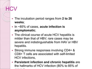 HCV
 The incubation period ranges from 2 to 26
weeks;
 In ~85% of cases, acute infection is
asymptomatic;
 The clinical course of acute HCV hepatitis is
milder than that of HBV; rare cases may be
severe and indistinguishable from HAV or HBV
hepatitis.
 Strong immune responses involving CD4+ &
CD8+ T cells are associated with self-limited
HCV infections,
 Persistent infection and chronic hepatitis are
the hallmarks of HCV infection (80% to 85% of
 