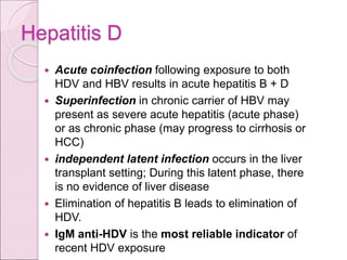 Hepatitis D
 Acute coinfection following exposure to both
HDV and HBV results in acute hepatitis B + D
 Superinfection in chronic carrier of HBV may
present as severe acute hepatitis (acute phase)
or as chronic phase (may progress to cirrhosis or
HCC)
 independent latent infection occurs in the liver
transplant setting; During this latent phase, there
is no evidence of liver disease
 Elimination of hepatitis B leads to elimination of
HDV.
 IgM anti-HDV is the most reliable indicator of
recent HDV exposure
 