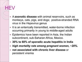 HEV
 A zoonotic disease with animal reservoirs, such as
monkeys, cats, pigs, and dogs; positive-stranded RNA
virus in the Hepevirus genus
 It is an enterically transmitted, water-borne infection
occurring primarily in young to middle-aged adults
 Epidemics have been reported in Asia, the Indian
subcontinent, sub-Saharan Africa, Mexico.
 30% to 60% of sporadic acute hepatitis in India
 high mortality rate among pregnant women, ~20%.
 not associated with chronic liver disease or
persistent viremia
 