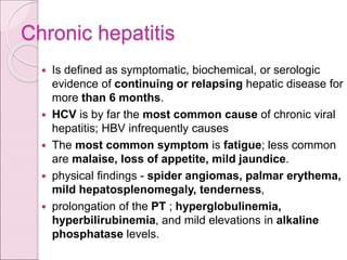 Chronic hepatitis
 Is defined as symptomatic, biochemical, or serologic
evidence of continuing or relapsing hepatic disease for
more than 6 months.
 HCV is by far the most common cause of chronic viral
hepatitis; HBV infrequently causes
 The most common symptom is fatigue; less common
are malaise, loss of appetite, mild jaundice.
 physical findings - spider angiomas, palmar erythema,
mild hepatosplenomegaly, tenderness,
 prolongation of the PT ; hyperglobulinemia,
hyperbilirubinemia, and mild elevations in alkaline
phosphatase levels.
 