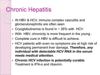Chronic Hepatitis
 IN HBV & HCV, immune complex vasculitis and
glomerulonephritis are often seen
 Cryoglobulinemia is found in ~ 35% with HCV
 With HBV, chronicity is more frequent in the young .
 Complete cure in HBV is difficult to achieve.
 HCV patients with even no symptoms are at high risk of
developing permanent liver damage. Therefore, any
individual with detectable HCV RNA in the serum
needs medical attention.
 Chronic HCV infection is potentially curable.
Treatment is IFN-α and ribavirin.
 
