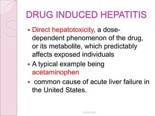 DRUG INDUCED HEPATITIS
 Direct hepatotoxicity, a dose-
dependent phenomenon of the drug,
or its metabolite, which predictably
affects exposed individuals
 A typical example being
acetaminophen
 common cause of acute liver failure in
the United States.
10/10/2023
 