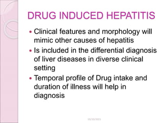 DRUG INDUCED HEPATITIS
 Clinical features and morphology will
mimic other causes of hepatitis
 Is included in the differential diagnosis
of liver diseases in diverse clinical
setting
 Temporal profile of Drug intake and
duration of illness will help in
diagnosis
10/10/2023
 