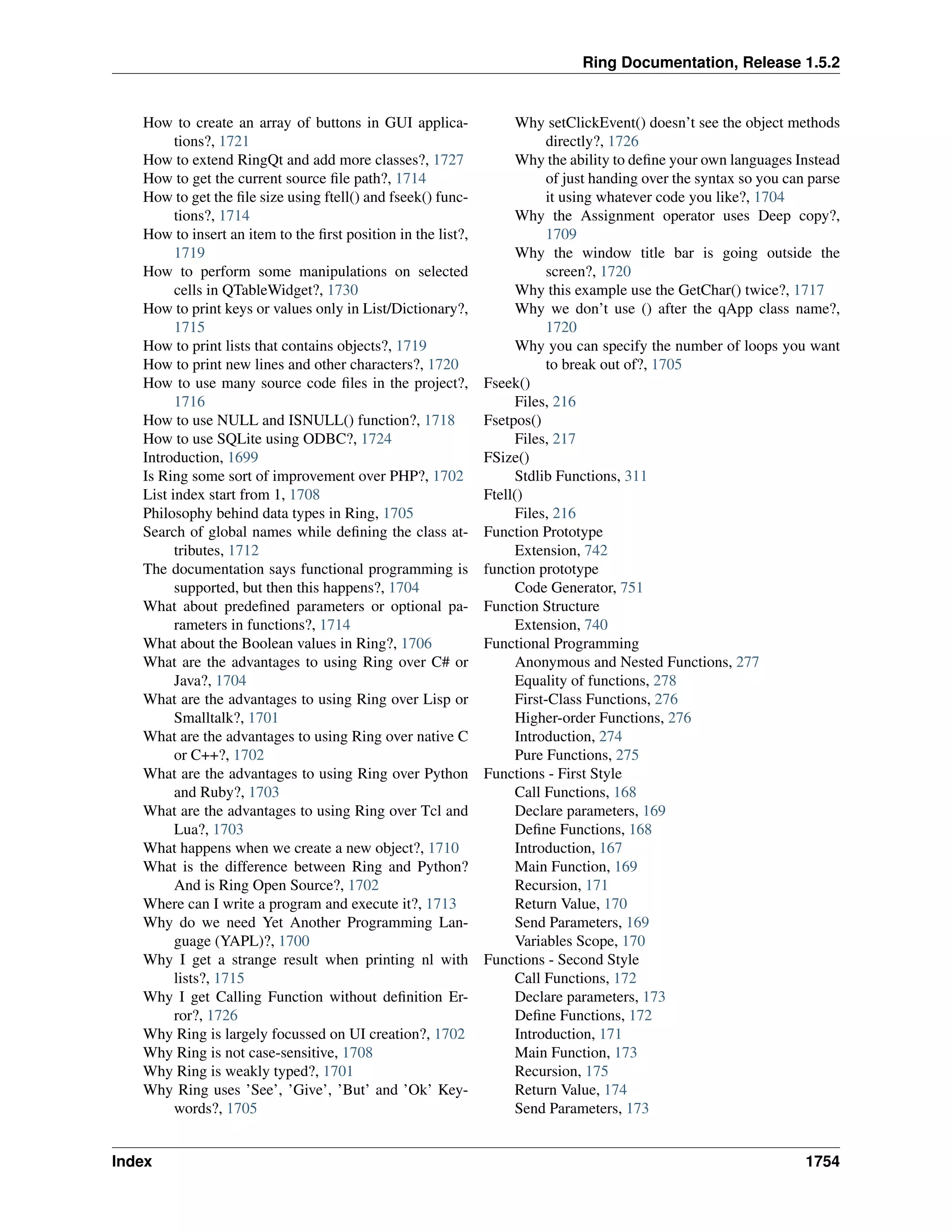Ring Documentation, Release 1.5.2
How to create an array of buttons in GUI applica-
tions?, 1721
How to extend RingQt and add more classes?, 1727
How to get the current source ﬁle path?, 1714
How to get the ﬁle size using ftell() and fseek() func-
tions?, 1714
How to insert an item to the ﬁrst position in the list?,
1719
How to perform some manipulations on selected
cells in QTableWidget?, 1730
How to print keys or values only in List/Dictionary?,
1715
How to print lists that contains objects?, 1719
How to print new lines and other characters?, 1720
How to use many source code ﬁles in the project?,
1716
How to use NULL and ISNULL() function?, 1718
How to use SQLite using ODBC?, 1724
Introduction, 1699
Is Ring some sort of improvement over PHP?, 1702
List index start from 1, 1708
Philosophy behind data types in Ring, 1705
Search of global names while deﬁning the class at-
tributes, 1712
The documentation says functional programming is
supported, but then this happens?, 1704
What about predeﬁned parameters or optional pa-
rameters in functions?, 1714
What about the Boolean values in Ring?, 1706
What are the advantages to using Ring over C# or
Java?, 1704
What are the advantages to using Ring over Lisp or
Smalltalk?, 1701
What are the advantages to using Ring over native C
or C++?, 1702
What are the advantages to using Ring over Python
and Ruby?, 1703
What are the advantages to using Ring over Tcl and
Lua?, 1703
What happens when we create a new object?, 1710
What is the difference between Ring and Python?
And is Ring Open Source?, 1702
Where can I write a program and execute it?, 1713
Why do we need Yet Another Programming Lan-
guage (YAPL)?, 1700
Why I get a strange result when printing nl with
lists?, 1715
Why I get Calling Function without deﬁnition Er-
ror?, 1726
Why Ring is largely focussed on UI creation?, 1702
Why Ring is not case-sensitive, 1708
Why Ring is weakly typed?, 1701
Why Ring uses ’See’, ’Give’, ’But’ and ’Ok’ Key-
words?, 1705
Why setClickEvent() doesn’t see the object methods
directly?, 1726
Why the ability to deﬁne your own languages Instead
of just handing over the syntax so you can parse
it using whatever code you like?, 1704
Why the Assignment operator uses Deep copy?,
1709
Why the window title bar is going outside the
screen?, 1720
Why this example use the GetChar() twice?, 1717
Why we don’t use () after the qApp class name?,
1720
Why you can specify the number of loops you want
to break out of?, 1705
Fseek()
Files, 216
Fsetpos()
Files, 217
FSize()
Stdlib Functions, 311
Ftell()
Files, 216
Function Prototype
Extension, 742
function prototype
Code Generator, 751
Function Structure
Extension, 740
Functional Programming
Anonymous and Nested Functions, 277
Equality of functions, 278
First-Class Functions, 276
Higher-order Functions, 276
Introduction, 274
Pure Functions, 275
Functions - First Style
Call Functions, 168
Declare parameters, 169
Deﬁne Functions, 168
Introduction, 167
Main Function, 169
Recursion, 171
Return Value, 170
Send Parameters, 169
Variables Scope, 170
Functions - Second Style
Call Functions, 172
Declare parameters, 173
Deﬁne Functions, 172
Introduction, 171
Main Function, 173
Recursion, 175
Return Value, 174
Send Parameters, 173
Index 1754
 