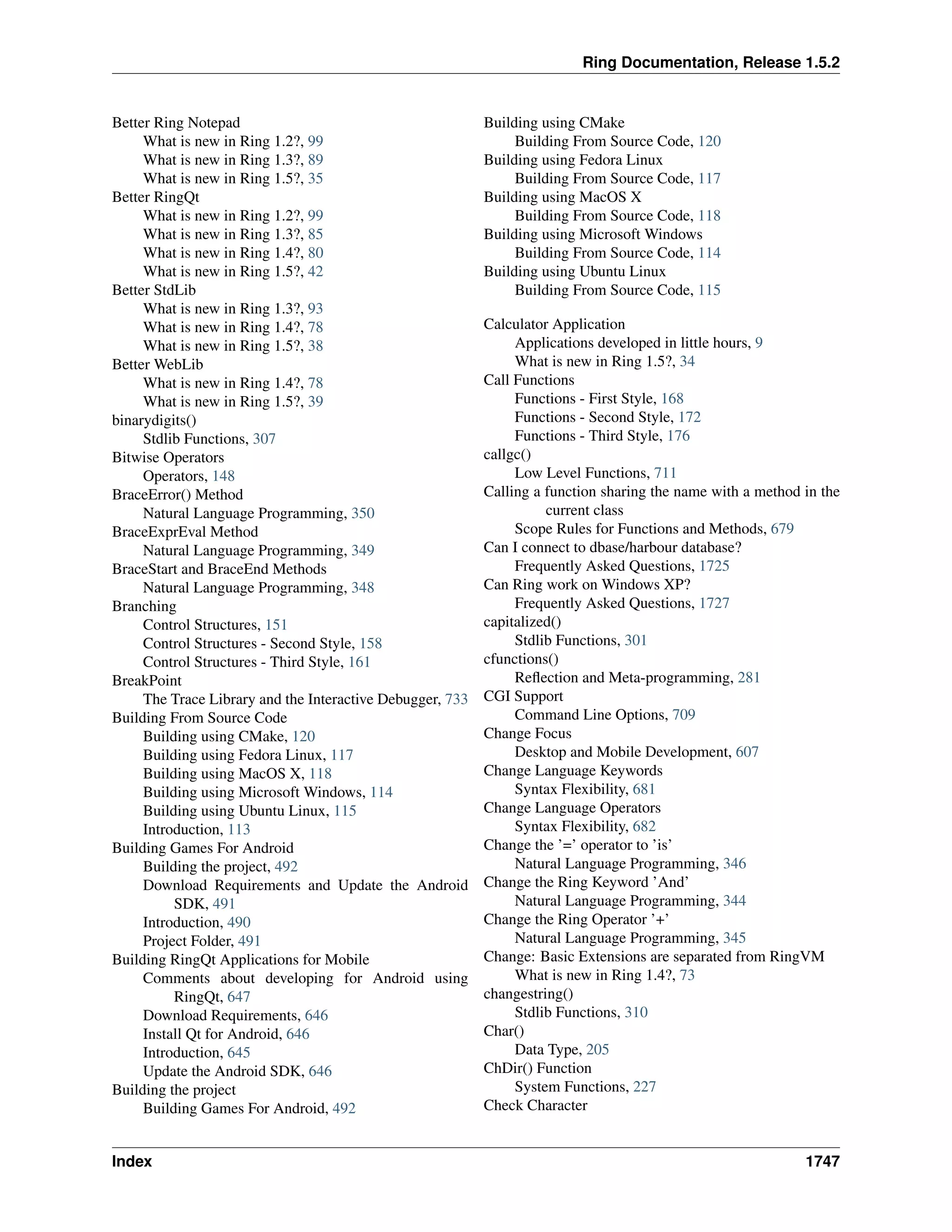 Ring Documentation, Release 1.5.2
Better Ring Notepad
What is new in Ring 1.2?, 99
What is new in Ring 1.3?, 89
What is new in Ring 1.5?, 35
Better RingQt
What is new in Ring 1.2?, 99
What is new in Ring 1.3?, 85
What is new in Ring 1.4?, 80
What is new in Ring 1.5?, 42
Better StdLib
What is new in Ring 1.3?, 93
What is new in Ring 1.4?, 78
What is new in Ring 1.5?, 38
Better WebLib
What is new in Ring 1.4?, 78
What is new in Ring 1.5?, 39
binarydigits()
Stdlib Functions, 307
Bitwise Operators
Operators, 148
BraceError() Method
Natural Language Programming, 350
BraceExprEval Method
Natural Language Programming, 349
BraceStart and BraceEnd Methods
Natural Language Programming, 348
Branching
Control Structures, 151
Control Structures - Second Style, 158
Control Structures - Third Style, 161
BreakPoint
The Trace Library and the Interactive Debugger, 733
Building From Source Code
Building using CMake, 120
Building using Fedora Linux, 117
Building using MacOS X, 118
Building using Microsoft Windows, 114
Building using Ubuntu Linux, 115
Introduction, 113
Building Games For Android
Building the project, 492
Download Requirements and Update the Android
SDK, 491
Introduction, 490
Project Folder, 491
Building RingQt Applications for Mobile
Comments about developing for Android using
RingQt, 647
Download Requirements, 646
Install Qt for Android, 646
Introduction, 645
Update the Android SDK, 646
Building the project
Building Games For Android, 492
Building using CMake
Building From Source Code, 120
Building using Fedora Linux
Building From Source Code, 117
Building using MacOS X
Building From Source Code, 118
Building using Microsoft Windows
Building From Source Code, 114
Building using Ubuntu Linux
Building From Source Code, 115
Calculator Application
Applications developed in little hours, 9
What is new in Ring 1.5?, 34
Call Functions
Functions - First Style, 168
Functions - Second Style, 172
Functions - Third Style, 176
callgc()
Low Level Functions, 711
Calling a function sharing the name with a method in the
current class
Scope Rules for Functions and Methods, 679
Can I connect to dbase/harbour database?
Frequently Asked Questions, 1725
Can Ring work on Windows XP?
Frequently Asked Questions, 1727
capitalized()
Stdlib Functions, 301
cfunctions()
Reﬂection and Meta-programming, 281
CGI Support
Command Line Options, 709
Change Focus
Desktop and Mobile Development, 607
Change Language Keywords
Syntax Flexibility, 681
Change Language Operators
Syntax Flexibility, 682
Change the ’=’ operator to ’is’
Natural Language Programming, 346
Change the Ring Keyword ’And’
Natural Language Programming, 344
Change the Ring Operator ’+’
Natural Language Programming, 345
Change: Basic Extensions are separated from RingVM
What is new in Ring 1.4?, 73
changestring()
Stdlib Functions, 310
Char()
Data Type, 205
ChDir() Function
System Functions, 227
Check Character
Index 1747
 