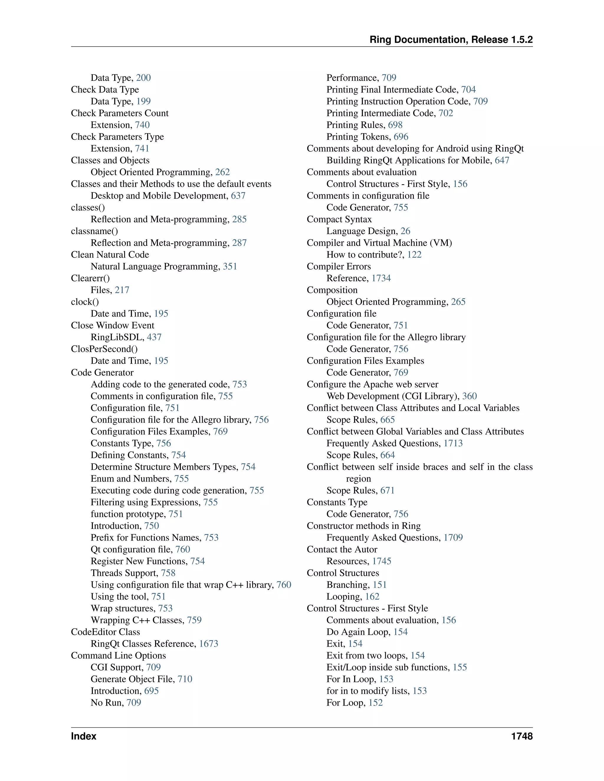 Ring Documentation, Release 1.5.2
Data Type, 200
Check Data Type
Data Type, 199
Check Parameters Count
Extension, 740
Check Parameters Type
Extension, 741
Classes and Objects
Object Oriented Programming, 262
Classes and their Methods to use the default events
Desktop and Mobile Development, 637
classes()
Reﬂection and Meta-programming, 285
classname()
Reﬂection and Meta-programming, 287
Clean Natural Code
Natural Language Programming, 351
Clearerr()
Files, 217
clock()
Date and Time, 195
Close Window Event
RingLibSDL, 437
ClosPerSecond()
Date and Time, 195
Code Generator
Adding code to the generated code, 753
Comments in conﬁguration ﬁle, 755
Conﬁguration ﬁle, 751
Conﬁguration ﬁle for the Allegro library, 756
Conﬁguration Files Examples, 769
Constants Type, 756
Deﬁning Constants, 754
Determine Structure Members Types, 754
Enum and Numbers, 755
Executing code during code generation, 755
Filtering using Expressions, 755
function prototype, 751
Introduction, 750
Preﬁx for Functions Names, 753
Qt conﬁguration ﬁle, 760
Register New Functions, 754
Threads Support, 758
Using conﬁguration ﬁle that wrap C++ library, 760
Using the tool, 751
Wrap structures, 753
Wrapping C++ Classes, 759
CodeEditor Class
RingQt Classes Reference, 1673
Command Line Options
CGI Support, 709
Generate Object File, 710
Introduction, 695
No Run, 709
Performance, 709
Printing Final Intermediate Code, 704
Printing Instruction Operation Code, 709
Printing Intermediate Code, 702
Printing Rules, 698
Printing Tokens, 696
Comments about developing for Android using RingQt
Building RingQt Applications for Mobile, 647
Comments about evaluation
Control Structures - First Style, 156
Comments in conﬁguration ﬁle
Code Generator, 755
Compact Syntax
Language Design, 26
Compiler and Virtual Machine (VM)
How to contribute?, 122
Compiler Errors
Reference, 1734
Composition
Object Oriented Programming, 265
Conﬁguration ﬁle
Code Generator, 751
Conﬁguration ﬁle for the Allegro library
Code Generator, 756
Conﬁguration Files Examples
Code Generator, 769
Conﬁgure the Apache web server
Web Development (CGI Library), 360
Conﬂict between Class Attributes and Local Variables
Scope Rules, 665
Conﬂict between Global Variables and Class Attributes
Frequently Asked Questions, 1713
Scope Rules, 664
Conﬂict between self inside braces and self in the class
region
Scope Rules, 671
Constants Type
Code Generator, 756
Constructor methods in Ring
Frequently Asked Questions, 1709
Contact the Autor
Resources, 1745
Control Structures
Branching, 151
Looping, 162
Control Structures - First Style
Comments about evaluation, 156
Do Again Loop, 154
Exit, 154
Exit from two loops, 154
Exit/Loop inside sub functions, 155
For In Loop, 153
for in to modify lists, 153
For Loop, 152
Index 1748
 
