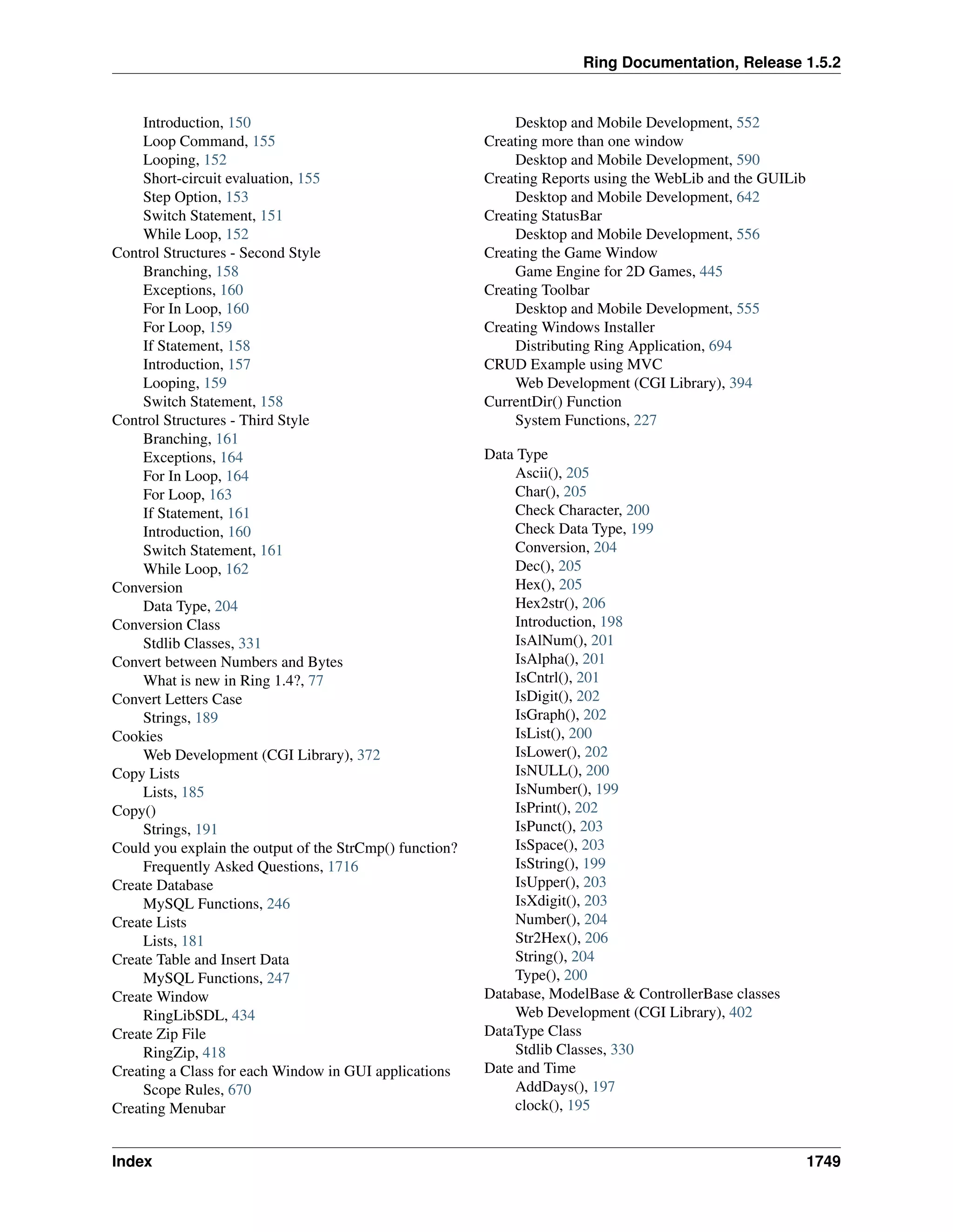 Ring Documentation, Release 1.5.2
Introduction, 150
Loop Command, 155
Looping, 152
Short-circuit evaluation, 155
Step Option, 153
Switch Statement, 151
While Loop, 152
Control Structures - Second Style
Branching, 158
Exceptions, 160
For In Loop, 160
For Loop, 159
If Statement, 158
Introduction, 157
Looping, 159
Switch Statement, 158
Control Structures - Third Style
Branching, 161
Exceptions, 164
For In Loop, 164
For Loop, 163
If Statement, 161
Introduction, 160
Switch Statement, 161
While Loop, 162
Conversion
Data Type, 204
Conversion Class
Stdlib Classes, 331
Convert between Numbers and Bytes
What is new in Ring 1.4?, 77
Convert Letters Case
Strings, 189
Cookies
Web Development (CGI Library), 372
Copy Lists
Lists, 185
Copy()
Strings, 191
Could you explain the output of the StrCmp() function?
Frequently Asked Questions, 1716
Create Database
MySQL Functions, 246
Create Lists
Lists, 181
Create Table and Insert Data
MySQL Functions, 247
Create Window
RingLibSDL, 434
Create Zip File
RingZip, 418
Creating a Class for each Window in GUI applications
Scope Rules, 670
Creating Menubar
Desktop and Mobile Development, 552
Creating more than one window
Desktop and Mobile Development, 590
Creating Reports using the WebLib and the GUILib
Desktop and Mobile Development, 642
Creating StatusBar
Desktop and Mobile Development, 556
Creating the Game Window
Game Engine for 2D Games, 445
Creating Toolbar
Desktop and Mobile Development, 555
Creating Windows Installer
Distributing Ring Application, 694
CRUD Example using MVC
Web Development (CGI Library), 394
CurrentDir() Function
System Functions, 227
Data Type
Ascii(), 205
Char(), 205
Check Character, 200
Check Data Type, 199
Conversion, 204
Dec(), 205
Hex(), 205
Hex2str(), 206
Introduction, 198
IsAlNum(), 201
IsAlpha(), 201
IsCntrl(), 201
IsDigit(), 202
IsGraph(), 202
IsList(), 200
IsLower(), 202
IsNULL(), 200
IsNumber(), 199
IsPrint(), 202
IsPunct(), 203
IsSpace(), 203
IsString(), 199
IsUpper(), 203
IsXdigit(), 203
Number(), 204
Str2Hex(), 206
String(), 204
Type(), 200
Database, ModelBase & ControllerBase classes
Web Development (CGI Library), 402
DataType Class
Stdlib Classes, 330
Date and Time
AddDays(), 197
clock(), 195
Index 1749
 