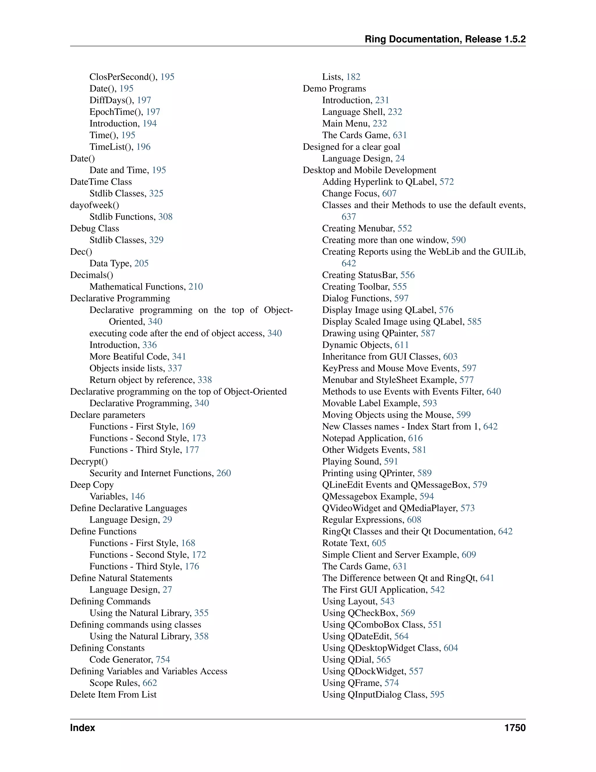 Ring Documentation, Release 1.5.2
ClosPerSecond(), 195
Date(), 195
DiffDays(), 197
EpochTime(), 197
Introduction, 194
Time(), 195
TimeList(), 196
Date()
Date and Time, 195
DateTime Class
Stdlib Classes, 325
dayofweek()
Stdlib Functions, 308
Debug Class
Stdlib Classes, 329
Dec()
Data Type, 205
Decimals()
Mathematical Functions, 210
Declarative Programming
Declarative programming on the top of Object-
Oriented, 340
executing code after the end of object access, 340
Introduction, 336
More Beatiful Code, 341
Objects inside lists, 337
Return object by reference, 338
Declarative programming on the top of Object-Oriented
Declarative Programming, 340
Declare parameters
Functions - First Style, 169
Functions - Second Style, 173
Functions - Third Style, 177
Decrypt()
Security and Internet Functions, 260
Deep Copy
Variables, 146
Deﬁne Declarative Languages
Language Design, 29
Deﬁne Functions
Functions - First Style, 168
Functions - Second Style, 172
Functions - Third Style, 176
Deﬁne Natural Statements
Language Design, 27
Deﬁning Commands
Using the Natural Library, 355
Deﬁning commands using classes
Using the Natural Library, 358
Deﬁning Constants
Code Generator, 754
Deﬁning Variables and Variables Access
Scope Rules, 662
Delete Item From List
Lists, 182
Demo Programs
Introduction, 231
Language Shell, 232
Main Menu, 232
The Cards Game, 631
Designed for a clear goal
Language Design, 24
Desktop and Mobile Development
Adding Hyperlink to QLabel, 572
Change Focus, 607
Classes and their Methods to use the default events,
637
Creating Menubar, 552
Creating more than one window, 590
Creating Reports using the WebLib and the GUILib,
642
Creating StatusBar, 556
Creating Toolbar, 555
Dialog Functions, 597
Display Image using QLabel, 576
Display Scaled Image using QLabel, 585
Drawing using QPainter, 587
Dynamic Objects, 611
Inheritance from GUI Classes, 603
KeyPress and Mouse Move Events, 597
Menubar and StyleSheet Example, 577
Methods to use Events with Events Filter, 640
Movable Label Example, 593
Moving Objects using the Mouse, 599
New Classes names - Index Start from 1, 642
Notepad Application, 616
Other Widgets Events, 581
Playing Sound, 591
Printing using QPrinter, 589
QLineEdit Events and QMessageBox, 579
QMessagebox Example, 594
QVideoWidget and QMediaPlayer, 573
Regular Expressions, 608
RingQt Classes and their Qt Documentation, 642
Rotate Text, 605
Simple Client and Server Example, 609
The Cards Game, 631
The Difference between Qt and RingQt, 641
The First GUI Application, 542
Using Layout, 543
Using QCheckBox, 569
Using QComboBox Class, 551
Using QDateEdit, 564
Using QDesktopWidget Class, 604
Using QDial, 565
Using QDockWidget, 557
Using QFrame, 574
Using QInputDialog Class, 595
Index 1750
 