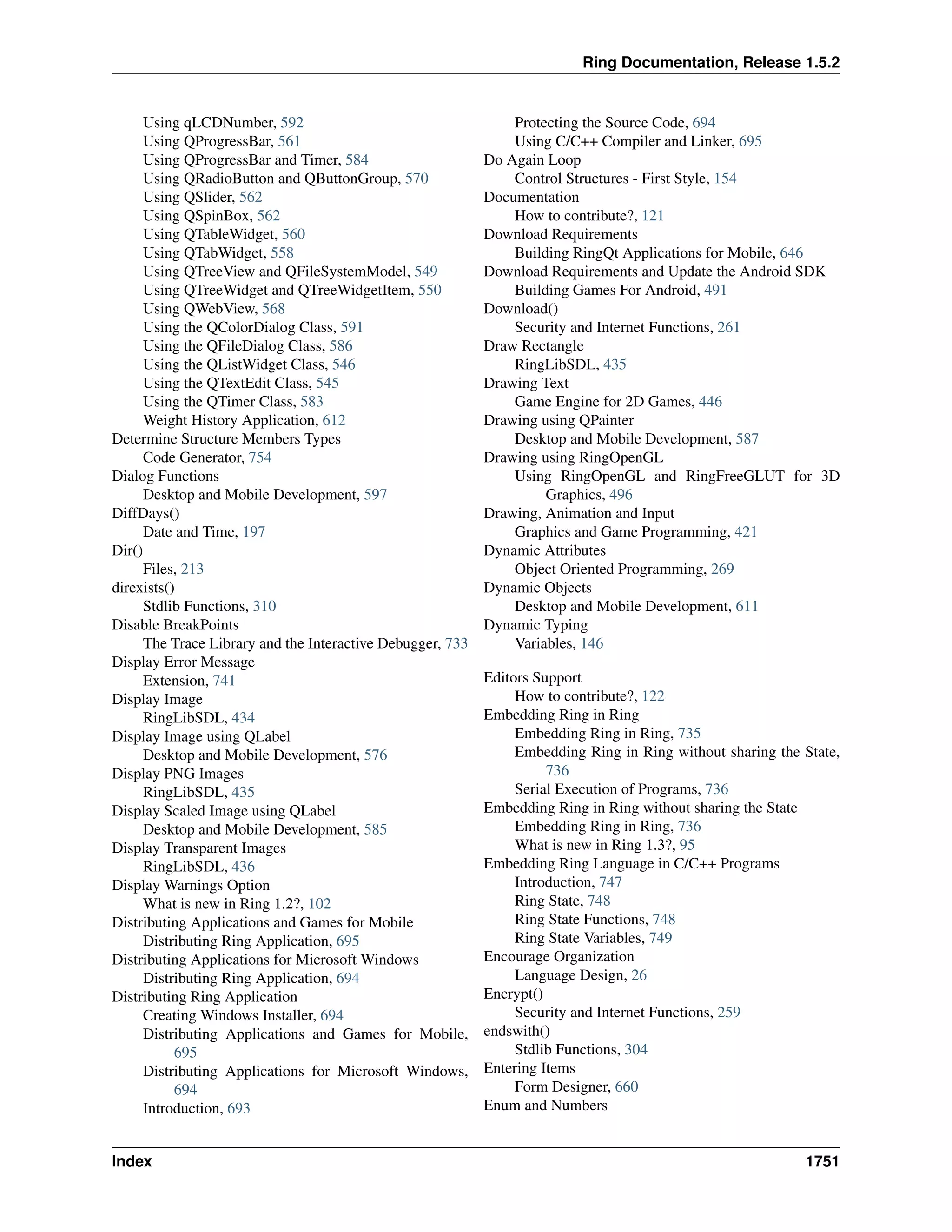 Ring Documentation, Release 1.5.2
Using qLCDNumber, 592
Using QProgressBar, 561
Using QProgressBar and Timer, 584
Using QRadioButton and QButtonGroup, 570
Using QSlider, 562
Using QSpinBox, 562
Using QTableWidget, 560
Using QTabWidget, 558
Using QTreeView and QFileSystemModel, 549
Using QTreeWidget and QTreeWidgetItem, 550
Using QWebView, 568
Using the QColorDialog Class, 591
Using the QFileDialog Class, 586
Using the QListWidget Class, 546
Using the QTextEdit Class, 545
Using the QTimer Class, 583
Weight History Application, 612
Determine Structure Members Types
Code Generator, 754
Dialog Functions
Desktop and Mobile Development, 597
DiffDays()
Date and Time, 197
Dir()
Files, 213
direxists()
Stdlib Functions, 310
Disable BreakPoints
The Trace Library and the Interactive Debugger, 733
Display Error Message
Extension, 741
Display Image
RingLibSDL, 434
Display Image using QLabel
Desktop and Mobile Development, 576
Display PNG Images
RingLibSDL, 435
Display Scaled Image using QLabel
Desktop and Mobile Development, 585
Display Transparent Images
RingLibSDL, 436
Display Warnings Option
What is new in Ring 1.2?, 102
Distributing Applications and Games for Mobile
Distributing Ring Application, 695
Distributing Applications for Microsoft Windows
Distributing Ring Application, 694
Distributing Ring Application
Creating Windows Installer, 694
Distributing Applications and Games for Mobile,
695
Distributing Applications for Microsoft Windows,
694
Introduction, 693
Protecting the Source Code, 694
Using C/C++ Compiler and Linker, 695
Do Again Loop
Control Structures - First Style, 154
Documentation
How to contribute?, 121
Download Requirements
Building RingQt Applications for Mobile, 646
Download Requirements and Update the Android SDK
Building Games For Android, 491
Download()
Security and Internet Functions, 261
Draw Rectangle
RingLibSDL, 435
Drawing Text
Game Engine for 2D Games, 446
Drawing using QPainter
Desktop and Mobile Development, 587
Drawing using RingOpenGL
Using RingOpenGL and RingFreeGLUT for 3D
Graphics, 496
Drawing, Animation and Input
Graphics and Game Programming, 421
Dynamic Attributes
Object Oriented Programming, 269
Dynamic Objects
Desktop and Mobile Development, 611
Dynamic Typing
Variables, 146
Editors Support
How to contribute?, 122
Embedding Ring in Ring
Embedding Ring in Ring, 735
Embedding Ring in Ring without sharing the State,
736
Serial Execution of Programs, 736
Embedding Ring in Ring without sharing the State
Embedding Ring in Ring, 736
What is new in Ring 1.3?, 95
Embedding Ring Language in C/C++ Programs
Introduction, 747
Ring State, 748
Ring State Functions, 748
Ring State Variables, 749
Encourage Organization
Language Design, 26
Encrypt()
Security and Internet Functions, 259
endswith()
Stdlib Functions, 304
Entering Items
Form Designer, 660
Enum and Numbers
Index 1751
 