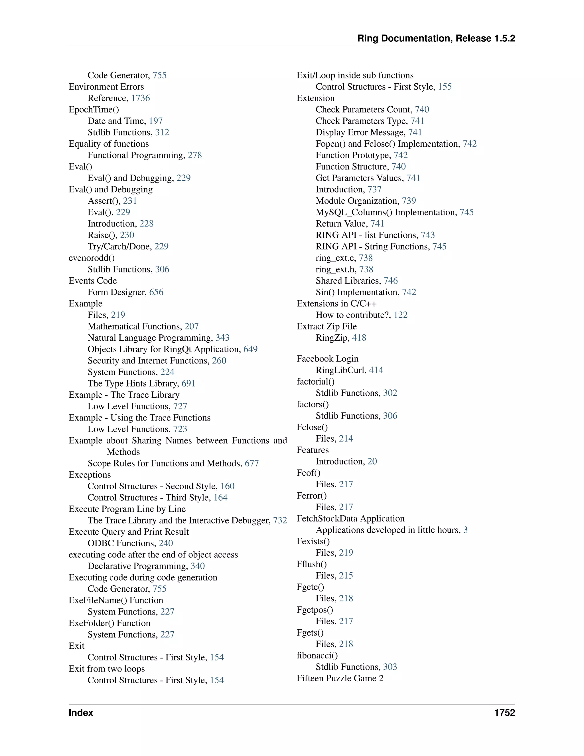 Ring Documentation, Release 1.5.2
Code Generator, 755
Environment Errors
Reference, 1736
EpochTime()
Date and Time, 197
Stdlib Functions, 312
Equality of functions
Functional Programming, 278
Eval()
Eval() and Debugging, 229
Eval() and Debugging
Assert(), 231
Eval(), 229
Introduction, 228
Raise(), 230
Try/Carch/Done, 229
evenorodd()
Stdlib Functions, 306
Events Code
Form Designer, 656
Example
Files, 219
Mathematical Functions, 207
Natural Language Programming, 343
Objects Library for RingQt Application, 649
Security and Internet Functions, 260
System Functions, 224
The Type Hints Library, 691
Example - The Trace Library
Low Level Functions, 727
Example - Using the Trace Functions
Low Level Functions, 723
Example about Sharing Names between Functions and
Methods
Scope Rules for Functions and Methods, 677
Exceptions
Control Structures - Second Style, 160
Control Structures - Third Style, 164
Execute Program Line by Line
The Trace Library and the Interactive Debugger, 732
Execute Query and Print Result
ODBC Functions, 240
executing code after the end of object access
Declarative Programming, 340
Executing code during code generation
Code Generator, 755
ExeFileName() Function
System Functions, 227
ExeFolder() Function
System Functions, 227
Exit
Control Structures - First Style, 154
Exit from two loops
Control Structures - First Style, 154
Exit/Loop inside sub functions
Control Structures - First Style, 155
Extension
Check Parameters Count, 740
Check Parameters Type, 741
Display Error Message, 741
Fopen() and Fclose() Implementation, 742
Function Prototype, 742
Function Structure, 740
Get Parameters Values, 741
Introduction, 737
Module Organization, 739
MySQL_Columns() Implementation, 745
Return Value, 741
RING API - list Functions, 743
RING API - String Functions, 745
ring_ext.c, 738
ring_ext.h, 738
Shared Libraries, 746
Sin() Implementation, 742
Extensions in C/C++
How to contribute?, 122
Extract Zip File
RingZip, 418
Facebook Login
RingLibCurl, 414
factorial()
Stdlib Functions, 302
factors()
Stdlib Functions, 306
Fclose()
Files, 214
Features
Introduction, 20
Feof()
Files, 217
Ferror()
Files, 217
FetchStockData Application
Applications developed in little hours, 3
Fexists()
Files, 219
Fﬂush()
Files, 215
Fgetc()
Files, 218
Fgetpos()
Files, 217
Fgets()
Files, 218
ﬁbonacci()
Stdlib Functions, 303
Fifteen Puzzle Game 2
Index 1752
 