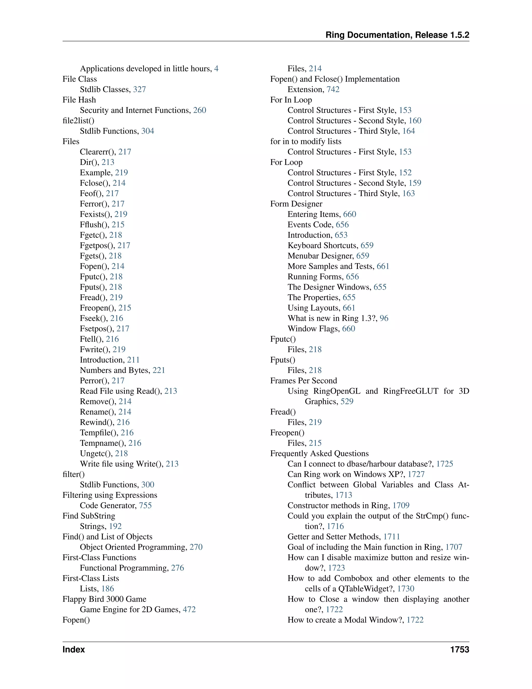 Ring Documentation, Release 1.5.2
Applications developed in little hours, 4
File Class
Stdlib Classes, 327
File Hash
Security and Internet Functions, 260
ﬁle2list()
Stdlib Functions, 304
Files
Clearerr(), 217
Dir(), 213
Example, 219
Fclose(), 214
Feof(), 217
Ferror(), 217
Fexists(), 219
Fﬂush(), 215
Fgetc(), 218
Fgetpos(), 217
Fgets(), 218
Fopen(), 214
Fputc(), 218
Fputs(), 218
Fread(), 219
Freopen(), 215
Fseek(), 216
Fsetpos(), 217
Ftell(), 216
Fwrite(), 219
Introduction, 211
Numbers and Bytes, 221
Perror(), 217
Read File using Read(), 213
Remove(), 214
Rename(), 214
Rewind(), 216
Tempﬁle(), 216
Tempname(), 216
Ungetc(), 218
Write ﬁle using Write(), 213
ﬁlter()
Stdlib Functions, 300
Filtering using Expressions
Code Generator, 755
Find SubString
Strings, 192
Find() and List of Objects
Object Oriented Programming, 270
First-Class Functions
Functional Programming, 276
First-Class Lists
Lists, 186
Flappy Bird 3000 Game
Game Engine for 2D Games, 472
Fopen()
Files, 214
Fopen() and Fclose() Implementation
Extension, 742
For In Loop
Control Structures - First Style, 153
Control Structures - Second Style, 160
Control Structures - Third Style, 164
for in to modify lists
Control Structures - First Style, 153
For Loop
Control Structures - First Style, 152
Control Structures - Second Style, 159
Control Structures - Third Style, 163
Form Designer
Entering Items, 660
Events Code, 656
Introduction, 653
Keyboard Shortcuts, 659
Menubar Designer, 659
More Samples and Tests, 661
Running Forms, 656
The Designer Windows, 655
The Properties, 655
Using Layouts, 661
What is new in Ring 1.3?, 96
Window Flags, 660
Fputc()
Files, 218
Fputs()
Files, 218
Frames Per Second
Using RingOpenGL and RingFreeGLUT for 3D
Graphics, 529
Fread()
Files, 219
Freopen()
Files, 215
Frequently Asked Questions
Can I connect to dbase/harbour database?, 1725
Can Ring work on Windows XP?, 1727
Conﬂict between Global Variables and Class At-
tributes, 1713
Constructor methods in Ring, 1709
Could you explain the output of the StrCmp() func-
tion?, 1716
Getter and Setter Methods, 1711
Goal of including the Main function in Ring, 1707
How can I disable maximize button and resize win-
dow?, 1723
How to add Combobox and other elements to the
cells of a QTableWidget?, 1730
How to Close a window then displaying another
one?, 1722
How to create a Modal Window?, 1722
Index 1753
 