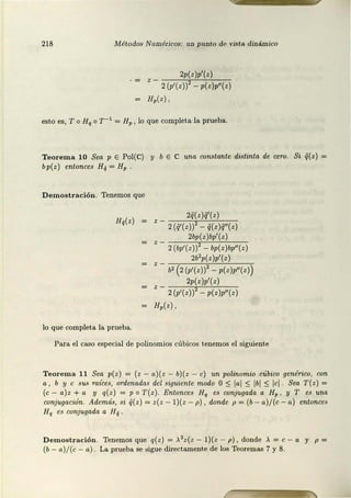 218 Métodos Numéricos: uz1 punto de vista dinámico
2p(z)p'(z)
2 (p'(z}} - p(z}p"(z}
H,(z},
esto es, To Hq o r - 1 = Hp , lo que complet.a la prueba.
Teorema 10 Sea p E Pol(C) y b E C una constante distinta de cero. Si Q(z ) =
bp(z) entonces H¡¡ = Hp
Demostración. Tenemos que
H;(z}
lo que completa la prueba.
2q(z}Q'(z}
z - 2 (q'(z}}2 - q(z}q"(z}
2bp(z}bp'(z}
2 (bp'(z}} - bp( z}bp"(z)
2b2p(z}p'(z}
z - b2 (2(p'(z}}2 - p(z}p"(z})
2p(z)p'(z}
z - 2(p'(z}}2 - p(z}p"(z}
H,(z},
Para el caso especial de polinomios cúbicos t.enemos el siguiente
Teorema 11 Sea p(z) = (z - a)(z - b}(z - e) un polinomio cúbico genérico, con
a , b y e sus ra.íces, ordenadas del siguiente modo O:S: lal :S: lbl :S: lcl Sea T( z) =
(e - a) z + a y q(z) = p o T(z ). Entonces Hq es conjugada a Hp , y T es una
conjugación. Además, si Q(z ) = z(z - l ){z - p) , donde p = (b - a)/(c - a) entonces
Hq es conj ugada a H¡¡
D emos tración . Tenemos que q(z) = >.3 z(z - l )(z - p) , donde >. = e - a y p =
(b- a)/ (c - a). La prueba se .sigue directamente de los Teoremas 7 y 8.
 