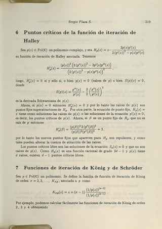 Sergio Plaza S.
6 Puntos críticos de la función d e iteración de
Halley
Sea p(z) E Pol(C) un polinomio complejo, y sea H,(z) = z Zp(z)p'(z)
2 (p'(z)) - p(z)p"(z)
su función de iteración de Halley asociada. Tenemos
, (p(z))2 (3(p"(z))2 - 2p'(z)p"'(z))
H,(z) = ,
(z(p'(z))2 - p(z)p"(z))
luego, H~(z) = O si y sólo si, o bien p(z) = O (raíces de PÍ o bien S(p)(z) = O,
donde
p"'(z) 3 (p"(z))'
S(p)(z) = PTzJ - 2 p'(z) .
es la derivada Schwarziana de p(z)
Ahora, si p(a) = O entonces H;(a) = O y por lo tanto las raíces de p(z) son
puntos fijos supera.tractores de Hp. Por otra parte, la ecuación de ~unto fijo, Hp(z) =
z tiene como soluciones las raíces de p(z) o las soluciones de la ecuación p'(z) = O,
es decir, los puntos críticos de p(z). Ahora, si f3 es un punt0 fij0 de Hp que no es
raíz de p entonces
' (p(¡J))'3(p"(¡J))'
H,(/l) = (p(¡J))'(p"(¡J))' = 3,
por lo tanto los nuevos puntos fijos qle aparecen para HP son repulsores, y como
ta.les pueden a.ltera.r la cuenca de atracción de las raíces.
Los punt.os críticos libl'e son las soluciones de la ecuación Sp(z) =O y que no son
rafees de p(z). C0mo Hp(z ) es una función racional de grado 2d - l y p(z) tiene
d raíces, existen d - l punt0s críticos libres.
7 Funciones de iteración d e Konig y de Schroder
Sea p E Pol{C) un polin0mio. Se define la familia de función de iteración de KOnig
de orden u = 2, 3, . I<u,p , asociada a p como
(l/ p(z))(u-2)
K,,,(z) = z +(a - 1) (l/ p(z))l•-I)
Por ejemplo, podemos cakular fácilmente las funciones de iteración de KOnig de orden
2 , 3 y 4 obteniendo
219
 