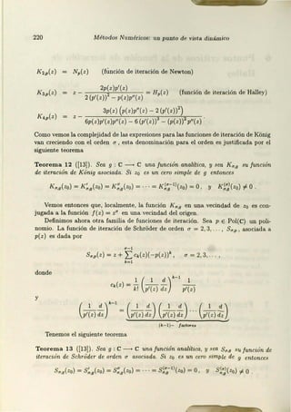 220 Métodos Numéricos: uri punto de vis ta diná mico
K2~(z) (fllnción de iteración de Newton)
2p(z)p1
(z) = Hp(z) (función de it.eración de Halley)
2 (p'(z)) - p(z)p"(z)
3p(z) (p(z)p"(z) - 2(p'(z))2)
6p(z)p'(z)p"(z) - 6 (p'(z)) - (p(z)) p"(z)
Como vemos la complejidad de las expresiones para las funciones de iteración de KOnig
van creciendo con el orden u , esta denominación para el orden es justificada por el
siguiente teorema
Teorema 12 (!13]). Sea g : C--+ C una función analítica, y sea Kr:r,g su función
de iteración de Kiinig asociada. Si z0 es un cero simple de g entonces
Vemos entonces que, localmente, la función K r:r,g en una vecindad de zo es con-
jugada a la función J(z) = z" en una vecindad del origen.
Definimos ahora otra familia de funciones de iteración. Sea p E Pol(C) un poli-
nomio. La función de iteración de SchrOder de orden a = 2, 3, . , S,,,p , asociada a
p(z) es dada por
s.,,(z) =z+ 'I: c.(z)(-p(z))' , a=2,3,.
k= l
donde
1 ( 1 d )k
-I 1
c,(z)=- - - -
k! p'(z) dz p'(z)
c,;.¡fr= (~f) (~f) ---(~~)
(k-1)- / lld.oru
Tenemos el siguient.e teorema
Teore ma 13 {113]). Sea g : C __.Cuna/unción analítica, y sea 511,9 su/unción de
iteroción de Scltri:ider de orden a asociada. Si zo es un cero simple de g entonces
 