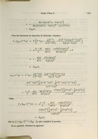 Sergio Plaza S.
3p(') (*lv"(,) - 2(p'(zll')
' - 6p(,)p'(z)p"(') - 6 (p'(,))3 - (p(z))2v"'(z)
K4,p{z)
Para las funciones de iteración de SchrOder, tenemos
ToS,,,or-'(z) = T (r-1(z) - ~ _ </'(T- '(z))(q(T- '(z)))')
q' (r- 1(z)) 2 (q' (T- 1(z)))
luego,
(z - /}) op(z) o o2p"(z) (p(z))2
a-,,- -op'(z) - 2o' (p'(z))3 +/J
p(z) p"(z)(p(z))2
z -p'(z)-~
s,,,(z),
r -'(•) _ '(r-'(zl) _ (q (r- '(.l))' q" (r- '(.l)
q' (r - •(z)) 2(q' (r- •(.)))
(q (r- •¡,¡))' G
(•"(r- '(•l))' - ~q' (r-'(•l) q'" (r- •¡,¡¡)
- ¡,·¡r-•(•)))' + P
o' (p(.))3 !_ (r"«ll' - '•'l•)r"'t<l)
' - P p(.) (p(.))2o 2p"(.) 2 6
- - ap1(z) - 20 3 (p'(.::))3 - a~ (p1(z))
z - fJ p(.¡ o (p(z))2 p"(z)
o - .,- - 0 op'(z) - 2o (p'(z))
o (p(z))3 G
(p"(z))2 - ~p'(z)p"'(zJ) +
o (p'(z))' /J
s,,,(z) '
esto es To SM o r-1 = S4.,, . Lo que completa la prueba.
De lo anterior, tenemos la siguiente
223
 