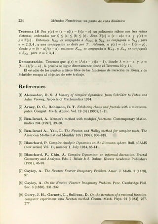 224 Métodos N um éricos: u 11 p unto de vista dinámico
Teore ma 16 Sea p(z) = (z - a)(z - b)(z - e) un polinomio cúbico con tres raíces
distintas, ordenadas por Q ~ l•I ~ lbl ~ lcl. Sean T (z) = (e - o)z +a y q(z ) =
p o T(z ) . Entonces I<a,p es conjugada a Ka,q, y Sa,p es conjugada a Su,q , para
a= 2,3,4 , y una conjugación es dada po1
· T. Además, si q( z) = z(z - l )(z - p) ,
donde p = (b - a)/ (c - a) entonces K rr,q es :;onjugada a Ka,ij , y Sa,q es conjugada
11 Sa,¡¡ , para u = 2, 3, 4 .
Demost ra ción. Tenemos que q( z) = >.3z( z - p)(z - 1) 1 donde , =e - a y p =
(b - a)/(c - a) , la prueba se sigue directamente desde el Teorema 10 y 11.
El est.udio de los puntos críticos libre de las funciones de iteración de KOnig y de
SchrOder escapa al objetivo de este trabajo.
Referen ces
[l] A lexand er, D . S. A histonJ of com plex dynamics: from SchrOder tu Falou and
Julia. Vieweg, Aspects of Mathematics 1994.
[2] A rney, D . C., R o binson , B . T . Exhibiting chaos andfmctals with a micrncom-
puter. Comput. Mat.h. Applic. Vol. 19 (3) (1990), 1- 11.
[3] B en-Israel, A. Newton's m ethod with modified functions. Conternporary Mathe-
matics 204 (1997), 39- 50.
[4J B en- Isra el A. , Ya u , L. The Newton and Halley method f ar complex root.'1. The
American !fat.hemat.ical Monthly 105 (1998), 806- 818.
[5] B la ncha rd , P . Complex Analytic Dynamics on tite Riemann sphere. Bull. of AMS
(new series) Vol. 11 , number 1, July 1984, 85- 141.
16] Bla ncha rd , P., C hiu , A. Complcx Dynamics: an informa.l discussion. Fractal
Geomet ry and Analysis. Eds. J . Bélair & S. Dubuc. Kluwer Academic Publishers
(199 1), 45-98.
[7J Cayley, A. The Newton- Fourier lmaginary Problem. Amer. J. Math . 2 (1879),
97.
[8] Cayley, A . On the Newton- Fourier lmaginan1 Problem. ? roe. Cambridge Phil.
Soc. 3 (1880), 231- 232.
!9J C urry, J . H ., Garnett , L., Sulli van , D . On the item t1on o/ a mt.iunal functiun:
computer expen.merit with Newton rnethod. Comm. Math. Phys. 91 ( 1983), 267-
277.
 