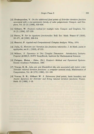 Sergio Plaza S. 225
[lOJ Drakopouloa, V. On the additional fized points of SchrOder iteration function
a.ssociated with a one- parameter family of cubic polyriomials. C0mput. and Gra-
phics, Vol. 22 (5) (1998), 629-634.
¡11¡ Gilbert, W. Newton's method for multiple roots. Comput. and Grnphics, Vol.
18 (2) (1994), 227- 229.
(12] Fatou, P. Sur les équations fonctionelles. Bull. Soc. Ma.th. Fra.nce 47 (1919),
161-271, 48 (192©), 208-314.
[13] Henrici, P. Applied and Computational Comple.z Analysis. Wiley, 1974.
[14] Julia, G. Memoire sur l'iteration des fonctions rationelles. J. de Math. pt:ires et
appliquées, ser.8:1, (~918), 47-215.
[15J Milnor, J. Dynamics in One Complex Dimension: !ntroducton1 Lectures.
Preprint #1990/5, SUJNY Stony:Srook, Institute for Ma.thematical Sciences.
[16] Peitgen, Heinz - Otta, (Ed.) Newton's Method and Dynamical Systems.
Kluwer Academic Pu1
bJ.ishers, 1989.
[17] Vrscay, E. R . Julia sets and Mandelbrot-like sets associated with higher order
SdirOder rational iteration functions: a computer assisted study. Mathem&
tics 0f
Computation, Vol. 46 (173) (1986), 151- 169.
[18J Vrscay, E. R., Gilbert W . J. Extmneou.s fixed points, basin boundary and
chaot-ic dynamics far $chr0der and KOnig mtional iteration fru.nctions. Numer.
Math. 52 (1988), 1-16.
 