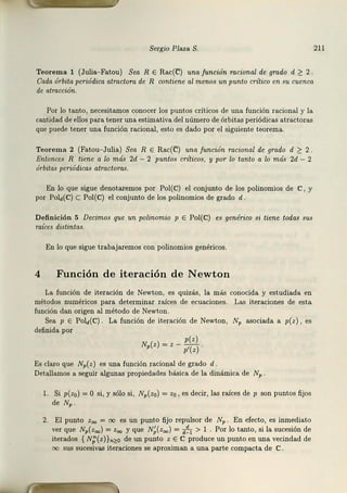 Sergio Plaza S. 211
Teorema 1 (Julia-Fatou) Sea R E Rac(C) una función racional de grado d ~ 2
Cada órbita periódica atractora de R contiene al menos un punto critico en su cuenca
de atracción.
Por lo tanto, necesitamos conocer los puntos críticos de una función racional y la
cantidad de ellos para tener una estimativa del número de órbitas periódicas atractoras
que puede tener una función racional, esto es da.do por el siguiente teorema.
Teorema 2 (Fatou- Julia) Sea R E Rac(C) una función racional de grado d ~ 2 .
Entonces R tiene a lo más 2d - 2 puntos criticas, y por lo tanto a lo más 2d - 2
órbitas periódicas atractoras.
En lo que sigue denotaremos por Pol(C) el conjunto de los polinomios de C, y
por Pold(C) C Pol(C) el conjunto de los polinomios de grado d.
Definición 5 Decimos que un polinomio p E Pol(C) es genérico si tiene todas sus
raíces distintas.
En lo que sigue trabajaremos con polinomios genéricos.
4 Función de iteración de Newton
La función de iteración de Newton, es quizás, la más conocida y estudiada en
métodos numéricos para determinar raíces de ecuaciones. Las iteraciones de esta
función dan origen al método de Newton.
Sea p E PoY(C). La función de iteración de Newton, NP asociada a p(z), es
definida por
p(z)
N,(z) = z - p'(z).
Es claro que Np(z) es una función racional de grado d.
Detallamos a seguir algunas propiedades básica de la dinámica de NP .
l. Si p(zo) =O si, y sólo si, Np(zo) = z0 , es decir, las raíces de p son puntos fijos
de NP.
2. El punto z00 = oo es un punto fijo repulsar de Np. En efecto, es inmediato
ver que Np(z00 ) = z00 y que N;(z00 ) = ~ > 1 . Por lo tanto1 si la sucesión de
iterados { N;(z)}n~O de un punto z E C produce un punto en una vecindad de
sus sucesivas iteraciones se aproximan a una parte compacta de C.
 