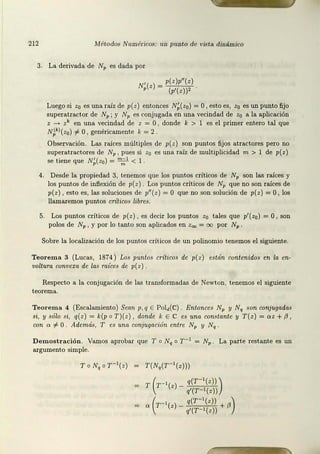 212 Mét.odos Numéricos: iw punto de vista dinámico
3. La derivada de Nv es dada por
N' (z) ~ p(z)p"(z)
P (p'(z))'
Luego si zo es una raíz de p{z) entonces N;(zo) =O 1 esto es, zo es un punto fijo
superatract.or de NP; y NP es conjugada en una vecindad de z0 a la aplicación
z - zk en una vecindad de z = O, donde k > 1 es el primer entero tal que
N~kl(zo) i- O, genéricament.e k = 2
Observación. Las raíces múltiples de p(z) son puntos fijos atractores pero no
superatractores de NP , pues si z0 es una raíz de multiplicidad m > 1 de p( z)
se tiene que N;( z0) = ":~ 1 < 1 .
4. Desde la propiedad 3, tenemos que los puntos críticos de NP son las raíces y
los puntos de inflexión de p(z) Los puntos críticos de NP que no son raíces de
p(z), est.o es, las soluciones de p11 (z) = O que no son solución de p(z) =O, los
llamaremos puntos críticos libres.
5. Los puntos críticos de p(z), es decir los puntos z0 tales que p1 (zo) =O , son
polos de NP 1 y por lo tanto son aplicados en z00 = oo por Np.
Sobre la localización de los puntos críticos de un polinom io tenemos el siguiente.
Teorema 3 (Lucas, 1874) Los puntos críticos de p(z) están contenidos en la en-
voltura convexa de la.s míces de p( z) .
Respecto a la conjugación de las transformadas de Newton, tenemos el siguient.e
teorema.
Teorema 4 (Escalamient.o) Sean p,q E Pold(C) . Entonces NP y Nq son conjugada.~
si, y sólo si, q(z) = k(p o T)(z) , donde k E C es una constante y T(z) = oz + {J,
con o :f:. O Además, T es una conjugación entre NP y Nq
Demostración. Vamos aprobar que To Nq o r -1 = NP . La parte rest.ante es un
argumento simple.
T(N,(T- 1(z)))
T ( r - '(z) - q(T- ' (z)) )
q'(T-1(z))
" ( r - '(z) - q(T-'(z)) + /J)
q'(T-1(z))
 