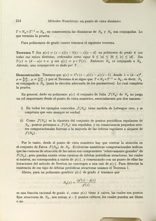 214 lvlétodos Numéricos: tJJJ punto de vista diwimico
To Nq o r -1 = NP, en consecuencia las dinámicas de NP y Nq son conjugadas. Lo
que termina la prueba.
Para polinomios de grado cuatro t.enemos el siguiente teorema.
Teorema 7 Sea p(z) = (z - a)(z - b)( z - c}(z - d) un polinomio de ,qrado 4 con
todas sus raíces distintas, ordenadas como sigue O:::; lal ::; lbl ::; lcl ::; ldl Sea
T(z) = (d - a)z +a y sea q(z) = p o T(z). Entonces Nq es conjugada a NP .
Además, una conjugación es dada por T
Demostración. Tenemos que q(z) = >.4 z (z - p) (z- µ) (z- 1), donde>.= (d - a)4 ,
p = ~, µ=E;, y por el Teorema 4 se sigue que T o Nq o r-1 = Np, es decir, Nq
es conjugado a Np (para la elección adecuada de los parámetros). Lo cual completa
la prueba.
En general, dado un polinomio p( z) el conjunto de Julia J( Np) de NP no juega
un rol importante desde el punto de vist.a numérico, esencialment.e por dos razones:
i) En todos los ejemplos conocidos J(Np) tiene medida de Lebesgue cero, y se
conjetura que est.o siempre es verdad.
ii) Como J(Np) es la clausura del conjunto de puntos periódicos repulsores de
Np , puntos próximos a J(Np) son repelidos, y en consecuencia pequeños erro-
res computacionales fuerzan a la mayoría de las órbitas regulares a alejarse de
:J(Np).
Por lo tanto, desde el punto de vista numérico hay que centrar la atención en
el conjunto de Fatou F (Np) de Np Evidencias numéricas- computacionales indican
que las cuencas de atracción de las raíces son componentes "relativamente grandes" de
F(Np) , pero pueden existir otras cuencas de órbitas periódicas at.ractoras, las cuales
si existen, no corresponden a raíces de p(z), y comenzando con un punt.o de ellas las
iteraciones del método de Newton no convergen a una raíz de p(z). Para detectar la
existencia de ese tipo de órbit.as periódicas atract.oras usamos el Teorema l.
Ahora, para un polinomio genérico p(z) de grado d t.enemos que
N (z) = zp'(z) - p(z)
P p'( z)
es una función racional de grado d, como p(z) tiene d raíces, las cuales son punt.os
fijos a.tractores de Np , nos restan d - 2 puntos críticos, los cuales pueden ser libres
o no.
 