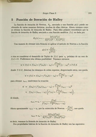 Sergio Plaza S.
5 Función de Iteración de Halley
La función de iteración de Newton, N,,, asociada a una función p(z) puede ser
obtenida de varias maneras distintas, muchas de ellas clásicas. Ahora veremos como
se obtiene la función de iteración de Halley. Para ellos primero recordemos que la
función de iteración de Halley asociada a una función analítica /( z) es dada por
H 2/(z)f'(z)
¡(z) = z - 2(/'(z))2 - / (z)f"(z)
Una manera de obtener esta fórmula es aplkar el método de Newton a la función
g(z) = __Li:L,
¡n;¡
o otra es considerar el desarrollo de Taylor de f (z) para Zn próximo de un cero de
f (z) = O. Preferimos esta última posibilidad. Tenemos entonces
w = /(z) = /(z.) + /'(z.)(z - z.) + f";z.)(z - z.)2 + T.O.S.
donde T .O.S. denotan los términos de orden superior, despreciando estos, nos queda
/"(z )
w = / (z) = /(z.) + /'(z. )(z - z. ) + T (z - z.)2
para obtener Zn+I resolvemos la ecuación
/(z.) + /'(z. ) (zn+l - z.) + r;z.) (zn+l - z,.)2
( ' /"(z.) )
/(z,.) + (zn+l - Z
n) f (zn) + - 2
-(zn+l - Zn) ,
de donde,
/(z.)
Zn+I = Zn - f'( z n) - ~(Zn+I - Zn)
Ahora aproximando Zn+t - Zn por la corrección de Newton - ;1~::~ , nos queda
2/(z.)/'(z. )
Zn+ I = Zn - 2(/'(z.))' _ / (zn)f"(zn) ,
es decir, tenemos la fórmula de iteración de Halley.
Dos propiedades básicas de la función de iteración de Halley son las siguientes:
215
 
