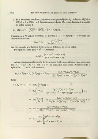 216 Métodos Numéricos: rw purJt.o de vista dinámico
l. Si a es un cero simple de f entonces o: un punto fijo de H¡. Además, H/(a) =
H/(o) =O y Hj'(a) #-O (genéricamente), luego H1 es una función de iteración
de orden menos 3 .
2. HJ'(c.) = - ( l:¡;/;f- j (~)') = - S(!)(c.).
Observación Al aplicar el método de Newton a g(z) = J( z)/ /'(z) se obtiene una
función de iteración
J(zn)f'(z.)
Zn+I = Zn - (!'(z.))' _ J(zn)f"(zn)
que corresponde a la función de iteración de SchrOder de tercer orden.
Por ejemplo, para /(z) = zd - r, tenemos
H (z) = (d - l) z' +1 + r (d + 1)
1 (d+l) z'+r(d - 1)
Ahora estudiaremos la función de iteración de Halley para algunos casos especiales.
Sea p(z) = a z2 + bz + e, con a f. O, un polinomio cuadrático. Considerando la
aplicación T(z) = 2az + b tenemos
H 0 - 1 H (r- 1 ) - 1 2p (r- 1(z))p' (r- 1(z))
' r (z )= ' (z ) =r (z) - 2((r- 1(z))) - p (r- l(z))p"(r - l(z))'
luego
2aHP (r-1(z)) + b
2a ( r - '(z) - 2p (r - '(z))p' (r-'(z )) ) + b
2 (p' (r- l( z ))) - p (r- l (z )) p" (r - l(z))
a - - - 2a +b
2 (
z - b) 2p (r - 1(z) )p'(r- 1(z ))
2a 2 (p' (r-1(z)))2 - p (r- 1(z ))p"(r-1(z))
z _ 20 2p (r- 1(z ))p' (r- 1(z))
2 (p' (r- 1 (z)))2 - p (r - ' (z))p'' (r- l(z ))
2a2 _..!:_(z2 + 4ac- b2)z
4a
2z2 - _!__ (z2 + 4ac - b2) 2a
4a
 
