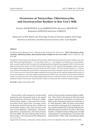 379
Czech J. Food Sci.	 Vol. 27, 2009, No. 5: 379–385
Occurrence of Tetracycline, Chlortetracyclin,
and Oxytetracycline Residues in Raw Cow’s Milk
Pavlína Navrátilová, Ivana Borkovcová, Michaela Dračková,
Bohumíra Janštová and Lenka Vorlová
Department of Milk Hygiene and Technology, Faculty of Veterinary Hygiene and Ecology,
University of Veterinary and Pharmaceutical Sciences, Brno, Czech Republic
Abstract
Navrátilová P., Borkovcová I., Dračková M., Janštová B., Vorlová L. (2009): Occurrence of tet-
racycline, chlortetracycline, and oxytetracycline residues in raw cow’s milk. Czech J. Food, Sci., 27:
379–385.
The objective of this study was the detection of tetracycline, chlortetracycline and oxytetracycline residues in raw cow’s
milk. When analysing bulk milk (n = 57) and tanker trailer’a (n = 113) samples, two methods were used simultane-
ously: a specific rapid test Milk Tetrasensor Kit and high performance liquid chromatography (HPLC) with ultraviolet
detection and isocratic elution. For HPLC analysis, Breeze (Waters, USA), a liquid chromatographic system, was used.
The samples underwent solid phase extraction before the HPLC analysis. The Nova Pack C8 column (3.9 × 150 mm,
4 μm, Waters) and mobile phase (0.8 ml/min) consisting of acetonitrile, methanol, and 0.05 mol/l of oxalic acid in a
13:13:74 ratio were used. None of the samples analysed with the use of the specific rapid test displayed the presence of
tetracycline antibiotics. In all of the samples analysed by means of HPLC, low concentrations of tetracycline antibiotics
residues were detected. None of the samples displayed the presence of chlortetracycline. All of the analysed samples
displayed residues of tetracycline. Oxytetracycline residues were detected only in 50.6% of analysed samples.
Keywords: residues; tetracyclines; milk
Supported by the Ministry of Education, Youth and Sports of the Czech Republic, Project No. MSM 6215712402.
Tetracyclines rank among the antimicrobial
substances most frequently used in the animal
food production (Schmidt & Rodrick 2003).
Tetracyclines display a wide spectrum of anti-
microbial action: apart from a stronger action
on the gram-positive bacteria and a weaker one
on the gram-negative ones, they exercise action
also on mycoplasmas, chlamydiae, rickettsias,
spirochetes, actinomycetes, and some protozoa
(Sundin 2003). The sum of tetracycline action is
bacteriostatic. The main goal of the antibacterial
action of tetracyclines is proteosynthesis inhibi-
tion. They bind to the bacterial 30S ribosomal
subunit and present attachment of aminoacyl-
tRNA to the ribosomal receptor site (Chopra et
al. 1992; Roberts 1996). In cattle, tetracyclines
are used when treating general, respiratory, uri-
nary, and local infections. A specific indication for
administering tetracyclines in cattle is infectious
mastitis. A frequent and pervading source of milk
contamination is intramammary (intracisternal)
administration. Other milk contamination paths
 