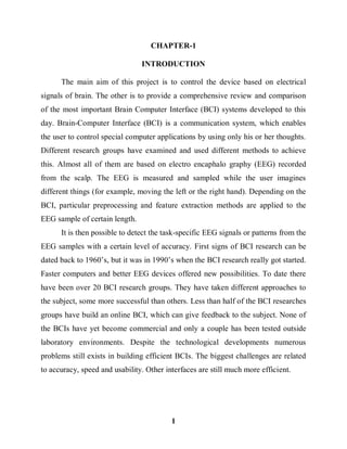 1
CHAPTER-1
INTRODUCTION
The main aim of this project is to control the device based on electrical
signals of brain. The other is to provide a comprehensive review and comparison
of the most important Brain Computer Interface (BCI) systems developed to this
day. Brain-Computer Interface (BCI) is a communication system, which enables
the user to control special computer applications by using only his or her thoughts.
Different research groups have examined and used different methods to achieve
this. Almost all of them are based on electro encaphalo graphy (EEG) recorded
from the scalp. The EEG is measured and sampled while the user imagines
different things (for example, moving the left or the right hand). Depending on the
BCI, particular preprocessing and feature extraction methods are applied to the
EEG sample of certain length.
It is then possible to detect the task-specific EEG signals or patterns from the
EEG samples with a certain level of accuracy. First signs of BCI research can be
dated back to 1960’s, but it was in 1990’s when the BCI research really got started.
Faster computers and better EEG devices offered new possibilities. To date there
have been over 20 BCI research groups. They have taken different approaches to
the subject, some more successful than others. Less than half of the BCI researches
groups have build an online BCI, which can give feedback to the subject. None of
the BCIs have yet become commercial and only a couple has been tested outside
laboratory environments. Despite the technological developments numerous
problems still exists in building efficient BCIs. The biggest challenges are related
to accuracy, speed and usability. Other interfaces are still much more efficient.
 