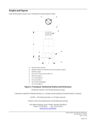 Graphs and Figures
Note: All dimensions shown are in millimetres (inches) except as noted.
A. Positive loop (4-20 mA)
B. Negative loop (4-20 mA) and common for dynamic signal
C. Dynamic signal
D. 3-pin MIL-C-5015, 5/8-24 UNEF-2A
E. 66.0 mm (2.60 in)
F. 1.27 mm (0.050 in)
G. 25.4 mm (1.00 in)
H. 1/4-28 UNF-2B (English)
I. 25.1 mm (0.990 in)
Figure 1: Transducer Mechanical Outline and Dimensions
Dimensions shown in mm (inches) except as noted
* Denotes a trademark of Bently Nevada, Inc., a wholly owned subsidiary of General Electric Company.
© 2007 – 2014 Bently Nevada, Inc. All rights reserved.
Printed in USA. Uncontrolled when transmitted electronically.
1631 Bently Parkway South, Minden, Nevada USA 89423
Phone: 775.782.3611 Fax: 775.215.2873
www.ge-mcs.com/bently
C A
B
Specifications and Ordering Information
Part Number 177232-01
Rev. L (11/14)
Page 6 of 6
 