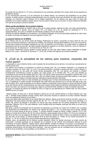 Análisis bíblico II
                                                       Salmos

Se puede citar los Salmos 2 y 15 como composiciones que presentan ejemplos de la mayor parte de las especies de
paralelismo poético.
En los manuscritos comunes y en las ediciones de la Biblia hebrea, los miembros del paralelismo en las partes
poéticas no están escritos o impresos separadamente; pero los acentos sirven para dividirlos. En otras ediciones, sin
embargo, los miembros están impresos con la debida separación. Es de sentirse que este modo no haya sido
adoptado en la versión española, puesto que en muchos casos el lector que no es docto, no tiene medios de distinguir
si lo que lee es poesía o prosa en hebreo.

Otras particularidades de la poesía hebrea.
Los principios precedentes se refieren solo al ritmo de la poesía hebrea. Además de esta, hay otras peculiaridades,
como por ejemplo la estrofa, como en Salmo 107 y en Salmo 42 y 43, en donde los versículos 5; 11 y 5
respectivamente, son como un estribillo de exhortación repetido al fin de cada estrofa.
También los Salmos alfabéticos y los poemas, y los Salmos Graduales, en que las principales palabras de cada verso
se repiten al principio del siguiente, como por ejemplo el Salmo 121.

La poesía hebrea en la Biblia.
En el hebreo más de una tercera parte del Antiguo Testamento es poesía, incluyendo la mayor parte de Job, los
Salmos, los libros de Salomón y casi todos los Profetas. Sin embargo, técnicamente hablando, en el uso de los judíos,
los tres libros poéticos del Antiguo Testamento son Job, los Salmos y los Proverbios, los cuales tienen un sistema de
acentuación que les es peculiar. Se hallan también fragmentos poéticos en os libros históricos, como en Génesis 4:
23-24; Éxodo 32: 18; Números 21: 14;15;18;27-30; 23:7;18; 24: 3;15.
En el Nuevo Testamento ocurren también muchos pasajes en que este estilo hebreo parece trasladado al griego,
Mateo 8: 20; Lucas 1: 46-55;68-79; Romanos 11: 33-35; por nombrar solo algunos de los tantos ejemplos.




9. ¿Cuál es la actualidad de los salmos para nosotros, creyentes del
nuevo pacto?
La respuesta es, que el Espíritu Santo, autor inspirador de los escritores de los salmos, nos estimula a actualizarlos en
nuestra propia vida.
Los salmos nos enseñan a humillarnos si caímos en pecado (Sal. 32). Los salmos responden a la pregunta de
¿quiénes morarán con Dios? (Sal. 15 y 24). Los salmos enseñan a suplicar la justicia de Dios cuando nosotros o
nuestros hermanos en otra parte del mundo somos perseguidos (Sal. 35). Los salmos nos enseñan a implorar
humildemente reconstitución cuando la iglesia, por culpa propia, se ha dividido (Sal. 74) y sino que también es
sustentada por las manos del Creador (Sal. 29 y 104). Los salmos cantan acerca de la navegación marítima (Sal. 107),
acerca de la siembra y de la cosecha (Sal. 65 y 126). Los salmos tratan de toda la amplia vida cristiana, y nos hacen
darnos cuenta que el Señor ha llevado toda esa vida bajo la cúpula protectora del Pacto.
Sí, es cierto, el Nuevo Pacto es más excelente que el Antiguo (por el mejor derramamiento de sangre, cf. He. 9: 14-
15), y la apelación a nuestro corazón es bastante más seria ahora que nosotros ya no vivimos más bajo la ley, sino
bajo la gracia. Pero, quien profundiza en los salmos, llegará a comprender que los tesoros y dones del Espíritu Santo
ya se nos ofrecen allí tan excelentemente que sólo para nuestro propio perjuicio podríamos desentendernos de ellos.
Pues él es quien nos instruye en los temas que, según la voluntad de Dios, tendrán un lugar en nuestras oraciones.
Así pues, el conjunto de salmos de la Biblia es como un lugar en que ejercitarnos en nuestro trato con Dios nuestro
SEÑOR al orar y al cantar.

 “Aleluya. Alaba, oh alma mía, a Jehová. Alabaré a Jehová en mi vida; cantaré salmos a mi Dios mientras viva”, Sal.
146: 1. También estas palabras cumplió nuestro Señor Jesucristo durante su estancia en la tierra. Nuestro Salvador
murió con palabras de salmos en sus labios.
Como niño debió haber aprendido de su madre María los Salmos. Seguro que ella los conocía muy bien, pues en su
“Magnificat” cita siete salmos favoritos (Salmos 89, 98, 107, 111, 113, 147). Al cumplir 12 años le fue permitido ir al
templo. De camino de Nazaret a Jerusalén, es natural que haya cantado con los demás peregrinos los “cánticos
graduales” (Salmos 120 al 134), para después, como israelita entre los israelitas, participar del canto en el atrio de la
Casa de su Padre.
Más tarde, cuando fue rechazado por los escribas, les reprendió y se consoló a sí mismo con el Salmo 118: “La piedra
que desecharon los edificadores, ha venido a ser cabeza del ángulo”, v. 22. Un salmo que, por lo demás, también
cantó en la noche previa al día de su muerte. “Y cuando hubieron cantado el Himno (“Hallel”, Salmos 113 al 118),
salieron al monte de los Olivos”, Mt. 26: 30. Ante el Sanedrín, apeló aquella noche al Salmo 110. En la cruz lamentó su
abandono de Dios con las palabras del Salmo 22; para, finalmente, exhalar el último suspiro con palabras de salmos,
una vez más, en los labios. Su última profesión de fe la tomó del Salmo 31: “Padre, en tus manos encomiendo mi
espíritu”, Lc. 23: 46; un salmo que, quizá, también aprendió de su madre María.
¡Cuánto, pues, ha aprendido de los Salmos nuestro Salvador! ¡Cómo ha debido reconocer su propio camino de
sufrimiento!, ¿Cuántos salmistas no se lamentan de la opresión de los impíos? Ese sufrimiento alcanzó el punto
culminante en nuestro Redentor. Nuestro Señor Jesús también cumplió los Salmos. Al principio, sus discípulos no
comprendieron nada de ellos; pero al instruirles después de su resurrección, les volvió a recordar los Salmos. Ya os he
enseñado anteriormente -así les debió decir entonces-, “que era necesario que se cumpliese todo lo que está escrito
de Mí en la ley de Moisés, en los profetas y en los Salmos”, Lc. 24: 44.


Seminario Bíblico, Iglesia Presbiteriana Bíblica Fundamentalista                                              Página
10 de 21
 