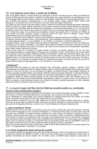 Análisis bíblico II
                                                      Salmos


10. Los salmos como libro y parte de la Biblia.
Pero con la palabra “Salmos”, el Señor indica a sus discípulos no sólo los 150 salmos que se cantan, sino también la
parte de la Biblia que lleva ese nombre: los Salmos. Se debe saber, que nuestro Salvador y sus apóstoles por norma
de la Sinagoga estaban acostumbrados a dividir los rollos del Antiguo Testamento en los tres grupos siguientes: 1. La
Ley de Moisés (de Génesis a Deuteronomio). 2. Los Profetas (Josué, Jueces, Samuel, Reyes, Isaías hasta
Malaquías). 3. Los Salmos (no sólo los 150 salmos, sino todo el resto del Antiguo Testamento).
Los rabinos en todo momento usan esta división y orden, y también en las ediciones impresas del Antiguo Testamento
hebreo los libros aún siguen estando colocados de esa manera. Asimismo nuestro excelso Maestro ha reconocido
este orden como el acertado. Esto se evidencia de sus palabras a sus discípulos antes citadas, Lc. 24: 44. Esto llama
la atención mucho más, cuando te das cuenta que nuestro orden ya era conocido también entonces. Los Setenta, es
decir, la traducción griega, a la cual tenemos que agradecer nuestro (equivocado) orden de los libros en la Biblia, ya
hacía tiempo que había aparecido durante la estancia terrenal de Jesús. Esto no obstante, nuestro Señor
evidentemente se atuvo a la antigua distribución y orden hebreos.
Por eso, en este libro sobre los Salmos, volvemos a esta distribución original de los libros de la Biblia. Y con el Nuevo
Testamento completo poseemos ahora, consecuentemente, una(s) Sagrada(s) Escritura(s) completa(s), que constan
de cuatro partes principales: 1. La Ley de Moisés. 2. Los Profetas. 3. Los Salmos. 4. El Nuevo Testamento.
La palabra “Salmos”, pues, tenía desde antiguo dos clases de significado: 1. Los Salmos como libro de la Biblia (los
150 salmos que se cantan versificados). 2. Los Salmos como parte de la Biblia (una colección compuesta no sólo de
los 150 salmos, sino también de los libros: Proverbios, Job, Cantar de los Cantares, Rut, Lamentaciones, Eclesiastés,
Ester, Daniel, Esdras, Nehemías y Crónicas).
A esta tercera parte de la Escritura los judíos también la llaman los Escritos (Ketubim). De ahí que ellos
frecuentemente designen a nuestro Antiguo Testamento con la abreviatura: Tenak, conformada por las primeras letras
de las palabras Thorá (Ley), Nebiim (Profetas) y Ketubim (los Escritos). También esta abreviatura habla, pues, de las
tres partes del Antiguo Testamento. Sin embargo, porque los Salmos están al principio de la tercera parte de la
Sagrada Escritura, a todos los Escritos también se les llama según el primer libro de todo este grupo: los Salmos.
Como nosotros a una colección de cuentos también los solemos llamar según el primero de ellos. Así es como la
palabra “Salmos” llega a su doble significado: 1. Los 150 salmos, 2. Los Escritos.

“¡Hallelujah!”
¡Qué pena, que esta palabra no haya sido traducida! Pero, literalmente, significa: “¡Alabad a Jahweh!” ¡Cuán
frecuentemente nos debería estimular la Palabra de Dios a alabar a nuestro Padre celestial! Canta, pues, sobre todo,
salmos. En casa con tus hijos, y en las reuniones de la iglesia. Los Salmos forman la más antigua “Colección de
Himnos” que posee el pueblo de Dios; pero también contienen nuestro más antiguo “Breviario” o “Libro de Oraciones”;
y no fueron coleccionados por una comisión eclesial, sino que fueron inspirados por el Espíritu Santo, 2 Pe. 1: 21. Por
consiguiente, desde los Salmos puedes aprender no sólo cómo debes alabar a Dios, sino también cómo te es
permitido ir a él en oración; pues el hombre también debe aprender a alabar y a suplicar a Dios. En la escuela de los
Salmos consigues no sólo lecciones de teoría, sino también de práctica. Lecciones aprobadas, es más, inspiradas
nada menos que por el Espíritu mismo de las oraciones.



11. Lo que el lugar del libro de los Salmos enseña sobre su contenido
Himnos sobre fundamento sinaítico.
¿Dónde se encuentran propiamente los Salmos en la Escritura? ¡Es muy fácil encontrarlos! tomas una Biblia, la abres
por el centro, y ya tienes los Salmos delante de ti. Así que están, más o menos, en el centro de la Biblia.
Así es ciertamente en nuestra Biblia; pero nosotros trabajamos con distintas traducciones de la Biblia. En la Biblia
hebrea, los Salmos se encuentran en otro lugar: después de la Ley y los Profetas.
Ahora queremos considerar lo que ese lugar original de los Salmos nos puede enseñar acerca de su carácter.
Entonces, en primer lugar, nos habremos dado cuenta de lo que ahora realmente es el asunto principal de la primera
gran parte de las Sagradas Escrituras, a saber, la Ley o Thorá de Moisés (de Génesis a Deuteronomio).

a. ¿Qué enseñaba la Thorá?
Después de todo lo que se ha dicho en otros libros acerca de la Thorá o primera gran parte de la Escritura, nos basta
para los salmos responder aquí con una breve contestación. La Thorá trata de tres cosas. En primer lugar, acerca de
los pactos que el SEÑOR, a lo largo del tiempo, estableció con Israel. Primero con Abraham, patriarca de Israel, y
después, a través de este primer pacto, un compromiso más con Israel en Horeb; y, finalmente, inmediatamente antes
de la entrada en Canaán, otro compromiso más. De lo cual, el libro Deuteronomio forma un documento. En segundo
lugar, esta primera parte de la Biblia enseña cómo el SEÑOR se hizo Rey de Israel. Y, en tercer lugar, cómo el SEÑOR
llegó a morar en medio de su pueblo, en una tienda de Rey. En ella estaba el sillón del trono del SEÑOR, el arca; y en
ese Palacio, Israel podría servir a su Rey y Aliado por medio de altares, sacrificios y sacerdotes.
Estos eran los tres asuntos principales, acerca de los cuales nuestro Padre celestial instruyó a su antiguo pueblo en la
Thorá: 1. Su dignidad Real. 2. Sus pactos. 3. Su morada.

b. La Thorá, fundamento dentro del mundo israelita.
Los creyentes israelitas han apreciado tanto estos tres grandes beneficios, ¡que los han puesto en la misma línea con
la obra de la creación del SEÑOR! A “Horeb” y todo lo que ello conlleva, se lo ha considerado en Israel como un
auténtico “fundamento del mundo israelita”. Allí, en Horeb o Sinaí, el SEÑOR había colocado a Israel sobre un


Seminario Bíblico, Iglesia Presbiteriana Bíblica Fundamentalista                                              Página
11 de 21
 