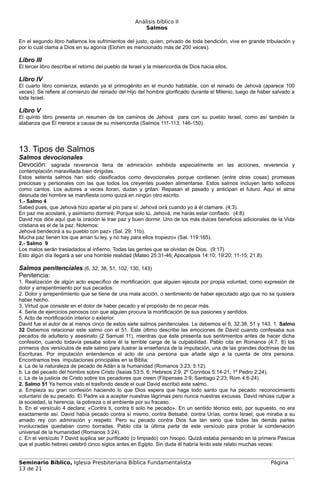 Análisis bíblico II
                                                        Salmos

En el segundo libro hallamos los sufrimientos del justo, quien, privado de toda bendición, vive en grande tribulación y
por lo cual clama a Dios en su agonía (Elohim es mencionado más de 200 veces).

Libro III
El tercer libro describe el retorno del pueblo de Israel y la misericordia de Dios hacia ellos.

Libro IV
El cuarto libro comienza, estando ya el primogénito en el mundo habitable, con el reinado de Jehová (aparece 100
veces). Se refiere al comienzo del reinado del Hijo del hombre glorificado durante el Milenio, luego de haber salvado a
toda Israel.

Libro V
El quinto libro presenta un resumen de los caminos de Jehová para con su pueblo Israel, como así también la
alabanza que Él merece a causa de su misericordia (Salmos 111-113; 146-150).




13. Tipos de Salmos
Salmos devocionales
Devoción: sagrada reverencia llena de admiración exhibida especialmente en las acciones, reverencia y
contemplación maravillada bien dirigidas.
Estos setenta salmos han sido clasificados como devocionales porque contienen (entre otras cosas) promesas
preciosas y personales con las que todos los creyentes pueden alimentarse. Estos salmos incluyen tanto sollozos
como cantos. Los autores a veces lloran, dudan y gritan. Repasan el pasado y anticipan el futuro. Aquí el alma
desnuda del hombre se manifiesta como quizá en ningún otro escrito.
1.- Salmo 4
Sabed pues, que Jehová hizo apartar al pío para sí: Jehová oirá cuando yo á él clamare. (4:3).
En paz me acostaré, y asimismo dormiré; Porque solo tú, Jehová, me harás estar confiado. (4:8).
David nos dice aquí que la oración le trae paz y buen dormir. Uno de los más dulces beneficios adicionales de la Vida
cristiana es el de la paz. Notemos:
Jehová bendecirá a su pueblo con paz» (Sal. 29: 11b).
Mucha paz tienen los que aman tu ley, y no hay para ellos tropiezo» (Sal. 119:165).
2.- Salmo 9
Los malos serán trasladados al infierno, Todas las gentes que se olvidan de Dios. (9:17)
Esto algún día llegará a ser una horrible realidad (Mateo 25:31-46; Apocalipsis 14:10; 19:20; 11-15; 21:8).

Salmos penitenciales (6, 32; 38, 51, 102, 130, 143)
Penitencia:
1. Realización de algún acto específico de mortificación, que alguien ejecuta por propia voluntad, como expresión de
dolor y arrepentimiento por sus pecados.
2. Dolor y arrepentimiento que se tiene de una mala acción, o sentimiento de haber ejecutado algo que no se quisiera
haber hecho.
3. Virtud que consiste en el dolor de haber pecado y el propósito de no pecar más.
4. Serie de ejercicios penosos con que alguien procura la mortificación de sus pasiones y sentidos.
5. Acto de mortificación interior o exterior.
David fue el autor de al menos cinco de estos siete salmos penitenciales. Le debemos el 6, 32,38, 51 y 143. 1. Salmo
32 Debemos relacionar este salmo con el 51. Este último describe las emociones de David cuando confesaba sus
pecados de adulterio y asesinato (2 Samuel 11), mientras que éste presenta sus sentimientos antes de hacer dicha
confesión, cuando todavía pesaba sobre él la terrible carga de la culpabilidad. Pablo cita en Romanos (4:7, 8) los
primeros dos versículos de este salmo para ilustrar la enseñanza de la imputación, una de las grandes doctrinas de las
Escrituras. Por imputación entendemos el acto de una persona que añade algo a la cuenta de otra persona.
Encontramos tres imputaciones principales en la Biblia:
a. La de la naturaleza de pecado de Adán a la humanidad (Romanos 3:23; 5:12).
b. La del pecado del hombre sobre Cristo (Isaías 53:5, 6; Hebreos 2:9; 2º Corintios 5:14-21; 1º Pedro 2:24).
c. La de la justicia de Cristo sobre los pecadores que creen (Filipenses 3:9; Santiago 2:23; Rom 4:6-24).
2. Salmo 51 Ya hemos visto el trasfondo desde el cual David escribió este salmo.
a. Empieza su gran confesión haciendo lo que Dios espera que haga todo santo que ha pecado: reconocimiento
voluntario de su pecado. El Padre va a aceptar nuestras lágrimas pero nunca nuestras excusas. David rehúsa culpar a
la sociedad, la herencia, la pobreza o el ambiente por su fracaso.
b. En el versículo 4 declara: «Contra ti, contra ti solo he pecado». En un sentido técnico esto, por supuesto, no era
exactamente así. David había pecado contra sí mismo, contra Betsabé, contra Urías, contra Israel, que miraba a su
amado rey con admiración y respeto. Pero su pecado contra Dios fue tan serio que todas las demás partes
involucradas quedaban como borradas. Pablo cita la última parte de este versículo para probar la condenación
universal de la humanidad (Romanos 3:24).
c. En el versículo 7 David suplica ser purificado (o limpiado) con hisopo. Quizá estaba pensando en la primera Pascua
que el pueblo hebreo celebró cinco siglos antes en Egipto. Sin duda él habría leído este relato muchas veces:


Seminario Bíblico, Iglesia Presbiteriana Bíblica Fundamentalista                                            Página
13 de 21
 