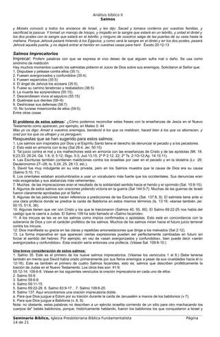 Análisis bíblico II
                                                       Salmos

y Moisés convocó a todos los ancianos de Israel, y les dijo: Sacad y tomaos corderos por vuestras familias, y
sacrificad la pascua. Y tomad un manojo de hisopo, y mojadlo en la sangre que estará en un lebrillo, y untad el dintel y
los dos postes con la sangre que estará en el lebrillo; y ninguno de vosotros salga de las puertas de su casa hasta la
mañana. Porque Jehová pasará hiriendo á los Egipcios; y como verá la sangre en el dintel y en los dos postes, pasará
Jehová aquella puerta, y no dejará entrar al heridor en vuestras casas para herir. Éxodo 20:12-13

Salmos Imprecatorios
Imprecar: Proferir palabras con que se expresa el vivo deseo de que alguien sufra mal o daño. Se usa como
sinónimo de maldición
Hay muchos momentos cuando los salmistas pidieron el Juicio de Dios sobre sus enemigos. Solicitaron al Señor que:
1. Disputase y pelease contra ellos (35:1).
2. Fuesen avergonzados y confundidos (35:4).
3. Fuesen esparcidos (35:5)
4. El ángel de Jehová los acosara (35:5).
5. Fuese su camino tenebroso y resbaladizo (36:5)
6. La muerte les sorprendiera (55:15).
7. Descendiesen vivos al sepulcro (55:15)
8. Quebrase sus dientes (58~6)
9. Deshiciese sus defensas (58:7)
10. No tuviese misericordia de ellos (59:5).
Entre otras cosas

El problema de estos salmos: ¿Cómo podemos reconciliar estas frases con la enseñanzas de Jesús en el Nuevo
Testamento como aparecen, por ejemplo, en Mateo 5: 44
Mas yo os digo: Amad á vuestros enemigos, bendecid á los que os maldicen, haced bien á los que os aborrecen, y
orad por los que os ultrajan y os persiguen;
Respuestas que se han sugerido para estos salmos:
1. Los salmos son inspirados por Dios y el Espíritu Santo tiene el derecho de denunciar el pecado y a los pecadores.
2. Esto está en armonía con la ley (Sal 28:4; Jer. 50:15)
3. Tal juicio contra el mal y los malhechores está en armonía con las enseñanzas de Cristo y de las epístolas (Mt. 18:
6;23;33; 26:24; Gá. 1:8, 9; 5:12; Stgo. 5:3; Jud.13,15; 2º P 2:12, 22; 2º Ts. 2:1O-12;Ap. 14:10,11).
4. Las Escrituras también contienen maldiciones contra los israelitas por caer en el pecado y en la idolatría (Lv 26;
Deuteronomio 27--28; Is. 5:24, 25; 28:13, etc.).
5. David fue muy indulgente en su vida privada, pero en los Salmos muestra que la causa de Dios era su causa
(Salmo 5:10, 11).
6. Los orientales estaban acostumbrados a usar un vocabulario más fuerte que los occidentales. Sus denuncias eran
más exageradas y sus alabanzas más vehementes.
7. Muchas de las imprecaciones eran el resultado de la solidaridad sentida hacia el herido y el oprimido (Sal. 10:8-10).
8. Algunos de estos salmos son oraciones pidiendo victoria en la guerra (Sal 144:5-7). Muchas de las guerras de Israel
fueron claramente aprobadas por el Señor.
9. Algunas de las peticiones hacen referencia a predicciones de las Escrituras (Sal. 137:8, 9). El salmista tiene ante sí
una clara profecía donde se predice la caída de Babilonia en estos mismos términos (ls. 13:16; véanse también Jer.
50:15; 51:6, 36).
10. Algunas tienen que ver con Cristo y los que le traicionaron (Salmos 40, 55, 60). El Salmo 69:22-25 nos habla del
castigo que le caería a Judas. El Salmo 109 ha sido llamado el «Salmo Iscariote».
11. A los inicuos se les ve en los salmos como impíos confirmados o apóstatas. Esto está en concordancia con la
soberanía de Dios y con el carácter profético de los salmos. Muchos de los salmos miran hacia el futuro juicio terrenal
contra los inicuos.
12: Dios manifiesta su gracia en las claras y repetidas amonestaciones que dirige a los malvados (Sal 2:12).
13. La forma imperativa en que aparecen ciertas expresiones pueden ser perfectamente cambiadas en futuro sin
forzar el sentido del hebreo. Por ejemplo, en vez de «sean avergonzados y confundidos», bien puede decir «serán
avergonzados y confundidos». Esta oración sería entonces una profecía. (Véase Sal. 109:8-10.)

Una breve consideración de estos salmos:
1. Salmo 35. Este es el primero de los nueve salmos imprecatorios. (Véanse los versículos 1 al 8.) Debe tenerse
también en mente que David había orado primeramente por sus fieros enemigos a pesar de sus crueldades hacia él (v
12-16). Este es también el primero de cuatro Salmos Iscariotes; esto es; salmos que describen proféticamente la
traición de Judas en el Nuevo Testamento. Los otros tres son: 41:9;
55:12-14; 109:6-8. Véase en los siguientes versículos la oración imprecatoria en cada uno de ellos:
2. Salmo 55:9.
3. Salmo 58:6-9.
4. Salmo 59:11-15.
5. Salmo 69:22-28. 6. Salmo 83:9-17. . 7. Salmo 109:6-20.
8. Salmo 137. Aquí encontramos una oración imprecatoria doble:
a. Para que Dios juzgue a Edom por su traición durante la caída de Jerusalém a manos de los babilonios (v 7).
b. Para que Dios juzgue a Babilonia (v. 8, 9).
Nota: no obstante, estas palabras no describen a un ejército israelita corriendo de un sitio para otro machacando los
cuerpos de" bebés babilonios, porque, históricamente hablando, fueron los babilonios los que conquistaron a Israel y

Seminario Bíblico, Iglesia Presbiteriana Bíblica Fundamentalista                                              Página
14 de 21
 