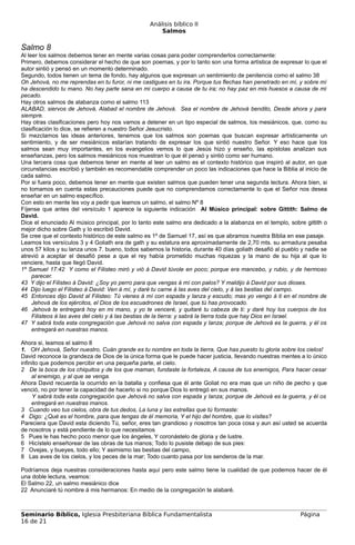 Análisis bíblico II
                                                      Salmos

Salmo 8
Al leer los salmos debemos tener en mente varias cosas para poder comprenderlos correctamente:
Primero, debemos considerar el hecho de que son poemas, y por lo tanto son una forma artística de expresar lo que el
autor sintió y pensó en un momento determinado.
Segundo, todos tienen un tema de fondo, hay algunos que expresan un sentimiento de penitencia como el salmo 38
Oh Jehová, no me reprendas en tu furor, ni me castigues en tu ira. Porque tus flechas han penetrado en mí, y sobre mí
ha descendido tu mano. No hay parte sana en mi cuerpo a causa de tu ira; no hay paz en mis huesos a causa de mi
pecado.
Hay otros salmos de alabanza como el salmo 113
ALABAD, siervos de Jehová, Alabad el nombre de Jehová. Sea el nombre de Jehová bendito, Desde ahora y para
siempre.
Hay otras clasificaciones pero hoy nos vamos a detener en un tipo especial de salmos, los mesiánicos, que, como su
clasificación lo dice, se refieren a nuestro Señor Jesucristo.
Si mezclamos las ideas anteriores, tenemos que los salmos son poemas que buscan expresar artísticamente un
sentimiento, y de ser mesiánicos estarían tratando de expresar los que sintió nuestro Señor. Y eso hace que los
salmos sean muy importantes, en los evangelios vemos lo que Jesús hizo y enseño, las epístolas analizan sus
enseñanzas, pero los salmos mesiánicos nos muestran lo que él pensó y sintió como ser humano.
Una tercera cosa que debemos tener en mente al leer un salmo es el contexto histórico que inspiró al autor, en que
circunstancias escribió y también es recomendable comprender un poco las indicaciones que hace la Biblia al inicio de
cada salmo.
Por si fuera poco, debemos tener en mente que existen salmos que pueden tener una segunda lectura. Ahora bien, si
no tomamos en cuenta estas precauciones puede que no comprendamos correctamente lo que el Señor nos desea
enseñar en un salmo específico.
Con esto en mente les voy a pedir que leamos un salmo, el salmo Nº 8
Fíjense que antes del versículo 1 aparece la siguiente indicación Al Músico principal: sobre Gittith: Salmo de
David.
Dice el enunciado Al músico principal, por lo tanto este salmo era dedicado a la alabanza en el templo, sobre gittith o
mejor dicho sobre Gath y lo escribió David.
Se cree que el contexto histórico de este salmo es 1º de Samuel 17, así es que abramos nuestra Biblia en ese pasaje.
Leamos los versículos 3 y 4 Goliath era de gath y su estatura era aproximadamente de 2,70 mts. su armadura pesaba
unos 57 kilos y su lanza unos 7. bueno, todos sabemos la historia, durante 40 días goliath desafió al pueblo y nadie se
atrevió a aceptar el desafió pese a que el rey había prometido muchas riquezas y la mano de su hija al que lo
venciere, hasta que llegó David.
1º Samuel 17:42 Y como el Filisteo miró y vió á David túvole en poco; porque era mancebo, y rubio, y de hermoso
     parecer.
43 Y dijo el Filisteo á David: ¿Soy yo perro para que vengas á mí con palos? Y maldijo á David por sus dioses.
44 Dijo luego el Filisteo á David: Ven á mí, y daré tu carne á las aves del cielo, y á las bestias del campo.
45 Entonces dijo David al Filisteo: Tú vienes á mí con espada y lanza y escudo; mas yo vengo á ti en el nombre de
     Jehová de los ejércitos, el Dios de los escuadrones de Israel, que tú has provocado.
46 Jehová te entregará hoy en mi mano, y yo te venceré, y quitaré tu cabeza de ti: y daré hoy los cuerpos de los
     Filisteos á las aves del cielo y á las bestias de la tierra: y sabrá la tierra toda que hay Dios en Israel.
47 Y sabrá toda esta congregación que Jehová no salva con espada y lanza; porque de Jehová es la guerra, y él os
     entregará en nuestras manos.

Ahora si, leamos el salmo 8
1. OH Jehová, Señor nuestro, Cuán grande es tu nombre en toda la tierra, Que has puesto tu gloria sobre los cielos!
David reconoce la grandeza de Dios de la única forma que le puede hacer justicia, llevando nuestras mentes a lo único
infinito que podemos percibir en una pequeña parte, el cielo.
2 De la boca de los chiquitos y de los que maman, fundaste la fortaleza, A causa de tus enemigos, Para hacer cesar
     al enemigo, y al que se venga.
Ahora David recuerda la ocurrido en la batalla y confiesa que él ante Goliat no era mas que un niño de pecho y que
venció, no por tener la capacidad de hacerlo si no porque Dios lo entregó en sus manos.
     Y sabrá toda esta congregación que Jehová no salva con espada y lanza; porque de Jehová es la guerra, y él os
     entregará en nuestras manos.
3 Cuando veo tus cielos, obra de tus dedos, La luna y las estrellas que tú formaste:
4 Digo: ¿Qué es el hombre, para que tengas de él memoria, Y el hijo del hombre, que lo visites?
Pareciera que David esta diciendo Tú, señor, eres tan grandioso y nosotros tan poca cosa y aun así usted se acuerda
de nosotros y está pendiente de lo que necesitamos
5 Pues le has hecho poco menor que los ángeles, Y coronástelo de gloria y de lustre.
6 Hicístelo enseñorear de las obras de tus manos; Todo lo pusiste debajo de sus pies:
7 Ovejas, y bueyes, todo ello; Y asimismo las bestias del campo,
8 Las aves de los cielos, y los peces de la mar; Todo cuanto pasa por los senderos de la mar.

Podríamos deja nuestras consideraciones hasta aquí pero este salmo tiene la cualidad de que podemos hacer de él
una doble lectura, veamos:
El Salmo 22, un salmo mesiánico dice
22 Anunciaré tú nombre á mis hermanos: En medio de la congregación te alabaré.



Seminario Bíblico, Iglesia Presbiteriana Bíblica Fundamentalista                                            Página
16 de 21
 
